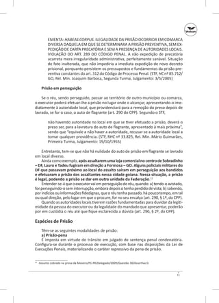 EMENTA: HABEAS CORPUS. ILEGALIDADE DA PRISÃO OCORRIDA EM COMARCA
DIVERSA DAQUELA EM QUE SE DETERMINARA A PRISÃO PREVENTIVA, SEM EXPEDIÇÃO DE CARTA PRECATÓRIA E SEM A PRESENÇA DE AUTORIDADES LOCAIS.
VIOLAÇÃO DO ART. 289 DO CÓDIGO PENAL. A  não expedição de precatória
acarreta mera irregularidade administrativa, perfeitamente sanável. Situação
de fato inalterada, que não impediria a imediata expedição de novo decreto
prisional, porquanto persistem os pressupostos e fundamentos da prisão preventiva constantes do art. 312 do Código de Processo Penal. (STF, HC nº 85.712/
GO, Rel. Min. Joaquim Barbosa, Segunda Turma, Julgamento: 3/5/2005)
Prisão em perseguição
Se o réu, sendo perseguido, passar ao território de outro município ou comarca,
o executor poderá efetuar‑lhe a prisão no lugar onde o alcançar, apresentando‑o imediatamente à autoridade local, que providenciará para a remoção do preso depois de
lavrado, se for o caso, o auto de flagrante (art. 290 do CPP). Segundo o STF,
não havendo autoridade no local em que se tiver efetuado a prisão, deverá o
preso ser, para a lavratura do auto de flagrante, apresentado à mais próxima”,
sendo que “equivale a não haver a autoridade, recusar‑se a autoridade local a
tomar qualquer providência. (STF, RHC nº 33.825, Rel. Min. Mário Guimarães,
Primeira Turma, Julgamento: 19/10/1955)
Entretanto, tem‑se que não há nulidade do auto de prisão em flagrante se lavrado
em local diverso.
Ainda como exemplo, após assaltarem uma loja comercial no centro de Sobradinho
– DF, Lauro e Tadeu fugiram em direção a Formosa – GO. Alguns policiais militares do
DF que passavam próximo ao local do assalto saíram em perseguição aos bandidos
e efetuaram a prisão dos assaltantes nessa cidade goiana. Nessa situação, a prisão
é legal, podendo a prisão se dar em outra unidade da Federação.12
Entender‑se‑á que o executor vai em perseguição do réu, quando: a) tendo‑o avistado,
for perseguindo‑o sem interrupção, embora depois o tenha perdido de vista; b) sabendo,
por indícios ou informações fidedignas, que o réu tenha passado, há pouco tempo, em tal
ou qual direção, pelo lugar em que o procure, for no seu encalço (art. 290, § 1º, do CPP).
Quando as autoridades locais tiverem razões fundamentadas para duvidar da legitimidade da pessoa do executor ou da legalidade do mandado que apresentar, poderão
por em custódia o réu até que fique esclarecida a dúvida (art. 290, § 2º, do CPP).

Espécies de Prisão
Têm‑se as seguintes modalidades de prisão:
a) Prisão‑pena
É imposta em virtude do trânsito em julgado de sentença penal condenatória.
Configura‑se durante o processo de execução, com base nas disposições da Lei de
Execuções Penais, materializando o caráter repressivo da pena de prisão.
	 Assunto cobrado na prova da Movens/PC-PA/Delegado/2009/Questão 30/Assertiva D.

12

11

 