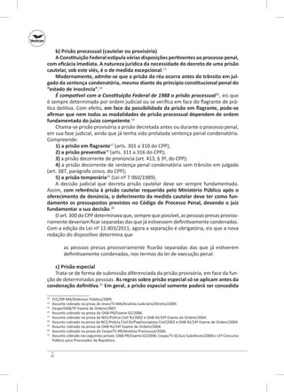 b) Prisão processual (cautelar ou provisória)
A Constituição Federal estipula várias disposições pertinentes ao processo penal,
com eficácia imediata. A natureza jurídica da necessidade do decreto de uma prisão
cautelar, sob este viés, é o de medida excepcional.13
Modernamente, admite-se que a prisão do réu ocorra antes do trânsito em jul‑
gado da sentença condenatória, mesmo diante do princípio constitucional penal do
“estado de inocência”.14
É compatível com a Constituição Federal de 1988 a prisão processual15, eis que
é sempre determinada por ordem judicial ou se verifica em face do flagrante de prática delitiva. Com efeito, em face da possibilidade da prisão em flagrante, pode‑se
afirmar que nem todas as modalidades de prisão processual dependem de ordem
fundamentada do juízo competente.16
Chama‑se prisão provisória a prisão decretada antes ou durante o processo penal,
em sua fase judicial, ainda que já tenha sido prolatada sentença penal condenatória.
Compreende:
1) a prisão em flagrante17 (arts. 301 a 310 do CPP);
2) a prisão preventiva18 (arts. 311 a 316 do CPP);
3) a prisão decorrente de pronúncia (art. 413, § 3º, do CPP);
4) a prisão decorrente de sentença penal condenatória sem trânsito em julgado
(art. 387, parágrafo único, do CPP);
5) a prisão temporária19 (Lei nº 7.960/1989).
A decisão judicial que decreta prisão cautelar deve ser sempre fundamentada.
Assim, com referência à prisão cautelar requerida pelo Ministério Público após o
oferecimento de denúncia, o deferimento da medida cautelar deve ter como fun‑
damento os pressupostos previstos no Código de Processo Penal, devendo o juiz
fundamentar a sua decisão.20
O art. 300 do CPP determinava que, sempre que possível, as pessoas presas provisoriamente deveriam ficar separadas das que já estivessem definitivamente condenadas.
Com a edição da Lei nº 12.403/2011, agora a separação é obrigatória, eis que a nova
redação do dispositivo determina que
as pessoas presas provisoriamente ficarão separadas das que já estiverem
definitivamente condenadas, nos termos da lei de execução penal.
c) Prisão especial
Trata‑se de forma de submissão diferenciada da prisão provisória, em face da função de determinadas pessoas. As regras sobre prisão especial só se aplicam antes da
condenação definitiva.21 Em geral, a prisão especial somente poderá ser concedida
	
	
15
	
16
	
17
	
18
	
19
	
20
	
21
	
13
14

FCC/DP‑MA/Defensor Público/2009.
Assunto cobrado na prova do Ieses/TJ-MA/Analista Judiciário/Direito/2009.
Cespe/OAB/3º Exame de Ordem/2007.
Assunto cobrado na prova da OAB‑PR/Exame 02/2006.
Assunto cobrado na prova da NCE/Polícia Civil RJ/2002 e OAB‑RJ/24º Exame de Ordem/2004.
Assunto cobrado na prova da NCE/Polícia Civil RJ/Papiloscopista Civil/2002 e OAB‑RJ/24º Exame de Ordem/2004.
Assunto cobrado na prova da OAB‑RJ/24º Exame de Ordem/2004.
Assunto cobrado na prova do Cespe/TJ‑RR/Analista Processual/2006.
Assunto cobrado nas seguintes provas: OAB‑PR/Exame 02/2006; Cespe/TJ‑SE/Juiz Substituto/2008 e 13º Concurso
Público para Procurador da República.

12

 