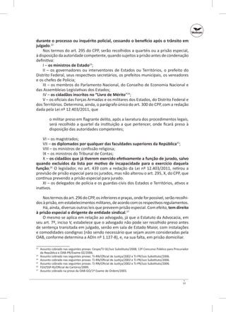 durante o processo ou inquérito policial, cessando o benefício após o trânsito em
julgado.22
Nos termos do art. 295 do CPP, serão recolhidos a quartéis ou a prisão especial,
à disposição da autoridade competente, quando sujeitos a prisão antes de condenação
definitiva:
I – os ministros de Estado23;
II  – os governadores ou interventores de Estados ou Territórios, o  prefeito do
Distrito Federal, seus respectivos secretários, os prefeitos municipais, os vereadores
e os chefes de Polícia;
III – os membros do Parlamento Nacional, do Conselho de Economia Nacional e
das Assembleias Legislativas dos Estados;
IV – os cidadãos inscritos no “Livro de Mérito”24;
V – os oficiais das Forças Armadas e os militares dos Estados, do Distrito Federal e
dos Territórios. Determina, ainda, o parágrafo único do art. 300 do CPP, com a redação
dada pela Lei nº 12.403/2011, que
o militar preso em flagrante delito, após a lavratura dos procedimentos legais,
será recolhido a quartel da instituição a que pertencer, onde ficará preso à
disposição das autoridades competentes;
VI – os magistrados;
VII – os diplomados por qualquer das faculdades superiores da República25;
VIII – os ministros de confissão religiosa;
IX – os ministros do Tribunal de Contas;
X – os cidadãos que já tiverem exercido efetivamente a função de jurado, salvo
quando excluídos da lista por motivo de incapacidade para o exercício daquela
função;26 O legislador, no art. 439 com a redação da Lei nº 12.403/2011, retirou a
previsão de prisão especial para os jurados, mas não alterou o art. 295, X, do CPP, que
continua prevendo a prisão especial para jurado.
XI – os delegados de polícia e os guardas‑civis dos Estados e Territórios, ativos e
inativos.
Nos termos do art. 296 do CPP, os inferiores e praças, onde for possível, serão recolhidos à prisão, em estabelecimentos militares, de acordo com os respectivos regulamentos.
Há, ainda, diversas outras leis que preveem prisão especial. Com efeito, tem direito
à prisão especial o dirigente de entidade sindical.27
O mesmo se aplica em relação ao advogado, já que o Estatuto da Advocacia, em
seu art. 7º, inciso V, estabelece que o advogado não pode ser recolhido preso antes
de sentença transitada em julgado, senão em sala de Estado Maior, com instalações
e comodidades condignas (não sendo necessário que sejam assim consideradas pela
OAB, conforme determina a ADin nº 1.127-8), e, na sua falta, em prisão domiciliar.
	 Assunto cobrado nas seguintes provas: Cespe/TJ‑SE/Juiz Substituto/2008; 13º Concurso Público para Procurador
da República e OAB‑PR/Exame 02/2006.
23
	 Assunto cobrado nas seguintes provas: TJ‑RN/Oficial de Justiça/2002 e TJ‑PR/Juiz Substituto/2006.
24
	 Assunto cobrado nas seguintes provas: TJ‑RN/Oficial de Justiça/2002 e TJ‑PR/Juiz Substituto/2006.
25
	 Assunto cobrado nas seguintes provas: TJ‑RN/Oficial de Justiça/2002 e TJ‑PR/Juiz Substituto/2006.
26
	 FGV/SSP‑RJ/Oficial de Cartório/2009.
27
	 Assunto cobrado na prova da OAB‑GO/1º Exame de Ordem/2003.
22

13

 