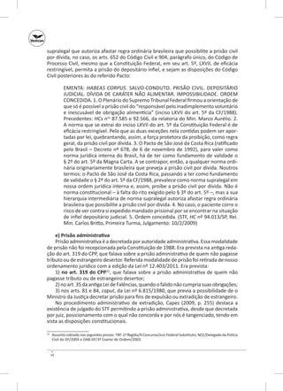 supralegal que autoriza afastar regra ordinária brasileira que possibilite a prisão civil
por dívida, no caso, os arts. 652 do Código Civil e 904, parágrafo único, do Código de
Processo Civil, mesmo que a Constituição Federal, em seu art. 5º, LXVII, de eficácia
restringível, permita a prisão do depositário infiel, e sejam as disposições do Código
Civil posteriores às do referido Pacto:
EMENTA: HABEAS CORPUS. SALVO‑CONDUTO. PRISÃO CIVIL. DEPOSITÁRIO
JUDICIAL. DÍVIDA DE CARÁTER NÃO ALIMENTAR. IMPOSSIBILIDADE. ORDEM
CONCEDIDA. 1. O Plenário do Supremo Tribunal Federal firmou a orientação de
que só é possível a prisão civil do “responsável pelo inadimplemento voluntário
e inescusável de obrigação alimentícia” (inciso LXVII do art. 5º da CF/1988).
Precedentes: HCs nos 87.585 e 92.566, da relatoria do Min. Marco Aurélio. 2.
A norma que se extrai do inciso LXVII do art. 5º da Constituição Federal é de
eficácia restringível. Pelo que as duas exceções nela contidas podem ser aportadas por lei, quebrantando, assim, a força protetora da proibição, como regra
geral, da prisão civil por dívida. 3. O Pacto de São José da Costa Rica (ratificado
pelo Brasil – Decreto nº 678, de 6 de novembro de 1992), para valer como
norma jurídica interna do Brasil, há de ter como fundamento de validade o
§ 2º do art. 5º da Magna Carta. A se contrapor, então, a qualquer norma ordinária originariamente brasileira que preveja a prisão civil por dívida. Noutros
termos: o Pacto de São José da Costa Rica, passando a ter como fundamento
de validade o § 2º do art. 5º da CF/1988, prevalece como norma supralegal em
nossa ordem jurídica interna e, assim, proíbe a prisão civil por dívida. Não é
norma constitucional – à falta do rito exigido pelo § 3º do art. 5º –, mas a sua
hierarquia intermediária de norma supralegal autoriza afastar regra ordinária
brasileira que possibilite a prisão civil por dívida. 4. No caso, o paciente corre o
risco de ver contra si expedido mandado prisional por se encontrar na situação
de infiel depositário judicial. 5. Ordem concedida. (STF, HC nº 94.013/SP, Rel.
Min. Carlos Britto, Primeira Turma, Julgamento: 10/2/2009)
e) Prisão administrativa
Prisão administrativa é a decretada por autoridade administrativa. Essa modalidade
de prisão não foi recepcionada pela Constituição de 1988. Era prevista na antiga redação do art. 319 do CPP, que falava sobre a prisão administrativa de quem não pagasse
tributo ou de estrangeiro desertor. Referida modalidade de prisão foi retirada de nosso
ordenamento jurídico com a edição da Lei nº 12.403/2011. Era prevista:
1) no art. 319 do CPP32, que falava sobre a prisão administrativa de quem não
pagasse tributo ou de estrangeiro desertor;
2) no art. 35 da antiga Lei de Falências, quando o falido não cumpria suas obrigações;
3) nos arts. 81 e 84, caput, da Lei nº 6.815/1980, que previa a possibilidade de o
Ministro da Justiça decretar prisão para fins de expulsão ou extradição de estrangeiro.
No procedimento administrativo de extradição, Capez (2009, p. 255) destaca a
existência de julgado do STF permitindo a prisão administrativa, desde que decretada
por juiz, posicionamento com o qual não concorda e por nós é tangenciado, tendo em
vista as disposições constitucionais.
	 Assunto cobrado nas seguintes provas: TRF-1ª Região/X Concurso/Juiz Federal Substituto; NCE/Delegado da Polícia
Civil do DF/2004 e OAB‑DF/3º Exame de Ordem/2003.

32

16

 