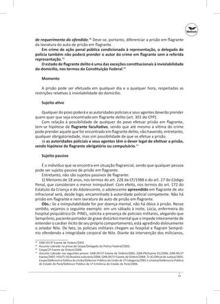 de requerimento do ofendido.38 Deve-se, portanto, diferenciar a prisão em flagrante
da lavratura do auto de prisão em flagrante.
Em crime de ação penal pública condicionada à representação, o delegado de
polícia também não poderá prender o autor do crime em flagrante sem a referida
representação.39
O estado de flagrante delito é uma das exceções constitucionais à inviolabilidade
do domicílio, nos termos da Constituição Federal.40
Momento
A prisão pode ser efetuada em qualquer dia e a qualquer hora, respeitadas as
restrições relativas à inviolabilidade do domicílio.
Sujeito ativo
Qualquer do povo poderá e as autoridades policiais e seus agentes deverão prender
quem quer que seja encontrado em flagrante delito (art. 301 do CPP).
Com relação à possibilidade de qualquer do povo efetuar prisão em flagrante,
tem‑se hipótese de flagrante facultativo, sendo que até mesmo a vítima do crime
pode prender aquele que for encontrado em flagrante delito, não havendo, entretanto,
qualquer obrigatoriedade, mas sim possibilidade de que se efetue a prisão.
Já as autoridades policiais e seus agentes têm o dever legal de efetivar a prisão,
sendo hipótese de flagrante obrigatório ou compulsório.41
Sujeito passivo
É o indivíduo que se encontra em situação flagrancial, sendo que qualquer pessoa
pode ser sujeito passivo de prisão em flagrante.
Entretanto, não são sujeitos passivos de flagrante:
1) Menores de 18 anos, nos termos do art. 228 da CF/1988 e do art. 27 do Código
Penal, que consideram o menor inimputável. Com efeito, nos termos do art. 172 do
Estatuto da Criança e do Adolescente, o adolescente apreendido em flagrante de ato
infracional será, desde logo, encaminhado à autoridade policial competente. Não há
prisão em flagrante e nem lavratura de auto de prisão em flagrante.
Obs.: Se a inimputabilidade for por doença mental, não há óbice à prisão. Nesse
sentido, vejamos o seguinte exemplo: em um sábado à noite, Lúcia, enfermeira do
hospital psiquiátrico Dr. PINEL, solicita a presença de policiais militares, alegando que
Semprônio, paciente portador de grave distúrbio mental que o impede inteiramente de
entender o caráter ilícito de seu próprio comportamento, está agredindo dolosamente
o zelador Nilo. De fato, os policiais militares chegam ao hospital e flagram Semprônio ofendendo a integridade corporal de Nilo. Diante da intervenção dos milicianos,
	
	
40
	
41
	
38
39

OAB‑DF/3º Exame de Ordem/2003.
Assunto cobrado na prova do Cespe/Delegado da Polícia Federal/2002.
Cespe/2º Exame da Ordem/2006.
Assunto cobrado nas seguintes provas: OAB‑DF/1º Exame de Ordem/2005; OAB‑PR/Exame 01/2006; OAB‑RS/1º
Exame/2007; FGV/TJ‑SE/Analista Judiciário/2004; OAB‑DF/1º Exame de Ordem/2004; TJ‑SC/Oficial de Justiça/2003;
Cespe/Defensoria Pública da União/Defensor Público da União de 2ª Categoria/2001 e Unama/Defensoria Pública
do Estado do Pará/Defensor Público de 1ª Entrância do Estado do Pará/2006.

19

 