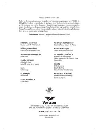 © 2011 Vestcon Editora Ltda.
Todos os direitos autorais desta obra são reservados e protegidos pela Lei nº 9.610, de
19/2/1998. Proibida a reprodução de qualquer parte deste material, sem autorização
prévia expressa por escrito do autor e da editora, por quaisquer meios empregados,
sejam eletrônicos, mecânicos, videográficos, fonográficos, reprográficos, microfílmicos,
fotográficos, gráficos ou outros. Essas proibições aplicam‑se também à editoração da obra,
bem como às suas características gráficas.
Título da obra: Adendo – Noções de Direito Processual Penal

DIRETORIA EXECUTIVA
Norma Suely A. P. Pimentel

ASSISTENTE DE PRODUÇÃO
Gabriela Tayná Moura de Abreu

PRODUÇÃO EDITORIAL
Fabrícia de Oliveira Gouveia

Auxiliar de Produção
Geane Rodrigues da Rocha

SUPERVISÃO DE PRODUÇÃO
Aline Assis

EDITORAÇÃO ELETRÔNICA
Antonio Gerardo Pereira
Carlos Alessandro de Oliveira Faria
Diogo Alves

Edição DE TEXTO
Cláudia Freires
Isabel Cristina Aires Lopes
CAPA
Ralfe Braga
Ilustração
Micah Abe
Projeto Gráfico
Ralfe Braga

REVISÃO
Érida Cassiano
Giselle Bertho
Micheline Cardoso Ferreira
ASSISTENTES DE REVISÃO
Ana Paula de Oliveira Pagy
Danilo Marques

SEPN 509 Ed. Contag 3º andar CEP 70750-502 Brasília/DF
SAC: (61) 3034 9588 Tel.: (61) 3034 9576 Fax: (61) 3347 4399

www.vestcon.com.br
Publicado em Setembro/2011
(A1/AP 305)

 