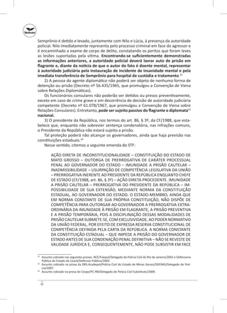 Semprônio é detido e levado, juntamente com Nilo e Lúcia, à presença da autoridade
policial. Nilo imediatamente representa pelo processo criminal em face do agressor e
é encaminhado a exame de corpo de delito, constatando os peritos que foram leves
as lesões suportadas pela vítima. Encontrando‑se suficientemente demonstradas
as informações anteriores, a autoridade policial deverá lavrar auto de prisão em
flagrante e, diante da notícia de que o autor do fato é doente mental, representar
à autoridade judiciária pela instauração de incidente de insanidade mental e pela
imediata transferência de Semprônio para hospital de custódia e tratamento.42
2) A pessoa do agente diplomático não poderá ser objeto de nenhuma forma de
detenção ou prisão (Decreto nº 56.435/1965, que promulgou a Convenção de Viena
sobre Relações Diplomáticas).
Os funcionários consulares não poderão ser detidos ou presos preventivamente,
exceto em caso de crime grave e em decorrência de decisão de autoridade judiciária
competente (Decreto nº 61.078/1967, que promulgou a Convenção de Viena sobre
Relações Consulares). Entretanto, pode ser sujeito passivo do flagrante o diplomata43
nacional.
3) O presidente da República, nos termos do art. 86, § 3º, da CF/1988, que estabelece que, enquanto não sobrevier sentença condenatória, nas infrações comuns,
o Presidente da República não estará sujeito a prisão.
Tal proteção poderá não alcançar os governadores, ainda que haja previsão nas
constituições estaduais.44
Nesse sentido, citemos a seguinte emenda do STF:
AÇÃO DIRETA DE INCONSTITUCIONALIDADE – CONSTITUIÇÃO DO ESTADO DE
MATO GROSSO – OUTORGA DE PRERROGATIVA DE CARÁTER PROCESSUAL
PENAL AO GOVERNADOR DO ESTADO – IMUNIDADE A PRISÃO CAUTELAR –
INADMISSIBILIDADE – USURPAÇÃO DE COMPETÊNCIA LEGISLATIVA DA UNIÃO
– PRERROGATIVA INERENTE AO PRESIDENTE DA REPÚBLICA ENQUANTO CHEFE
DE ESTADO (CF/1988, art. 86, § 3º) – AÇÃO DIRETA PROCEDENTE. IMUNIDADE
A PRISÃO CAUTELAR – PRERROGATIVA DO PRESIDENTE DA REPÚBLICA – IMPOSSIBILIDADE DE SUA EXTENSÃO, MEDIANTE NORMA DA CONSTITUIÇÃO
ESTADUAL, AO GOVERNADOR DO ESTADO. O ESTADO-MEMBRO, AINDA QUE
EM NORMA CONSTANTE DE SUA PRÓPRIA CONSTITUIÇÃO, NÃO DISPÕE DE
COMPETÊNCIA PARA OUTORGAR AO GOVERNADOR A PRERROGATIVA EXTRAORDINÁRIA DA IMUNIDADE À PRISÃO EM FLAGRANTE, A PRISÃO PREVENTIVA
E A PRISÃO TEMPORÁRIA, POIS A DISCIPLINAÇÃO DESSAS MODALIDADES DE
PRISÃO CAUTELAR SUBMETE-SE, COM EXCLUSIVIDADE, AO PODER NORMATIVO
DA UNIÃO FEDERAL, POR EFEITO DE EXPRESSA RESERVA CONSTITUCIONAL DE
COMPETÊNCIA DEFINIDA PELA CARTA DA REPÚBLICA. A NORMA CONSTANTE
DA CONSTITUIÇÃO ESTADUAL – QUE IMPEDE A PRISÃO DO GOVERNADOR DE
ESTADO ANTES DE SUA CONDENAÇÃO PENAL DEFINITIVA – NÃO SE REVESTE DE
VALIDADE JURÍDICA E, CONSEQUENTEMENTE, NÃO PODE SUBSISTIR EM FACE
	 Assunto cobrado nas seguintes provas: NCE/Faepol/Delegado da Polícia Civil do Rio de Janeiro/2001 e Defensoria
Pública do Estado do Ceará/Defensor Público/2002.
43
	 Assunto cobrado na prova da DRS‑Acadepol/Polícia Civil do Estado de Minas Gerais/SSP/MG/Delegado de Polícia/2007.
44
	 Assunto cobrado na prova do Cespe/PC-RN/Delegado de Polícia Civil Substituto/2009.
42

20

 