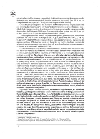 crime inafiançável (neste caso, a autoridade fará imediata comunicação e apresentação
do magistrado ao Presidente do Tribunal a que esteja vinculado). (art. 33, II, da Lei
Complementar nº 35/1979 – Lei Orgânica da Magistratura Nacional)
6) Constituem prerrogativas dos membros do Ministério Público ser preso somente
por ordem judicial escrita, salvo em flagrante de crime inafiançável (neste caso, a autoridade fará, no prazo máximo de vinte e quatro horas, a comunicação) e a apresentação
do membro do Ministério Público ao Procurador‑Geral de Justiça (art. 40, III, da Lei
nº 8.625/1993 – Lei Orgânica Nacional do Ministério Público).
7) O advogado somente poderá ser preso em flagrante, por motivo de exercício da
profissão, em caso de crime inafiançável (art. 7º, § 3º, da Lei nº 8.906/1994). O art. 7º,
IV, da Lei nº 8.906/1994 estabelece ainda que o advogado tem direito à presença de
representante da OAB, quando preso em flagrante, por motivo ligado ao exercício da
advocacia, para lavratura do auto respectivo, sob pena de nulidade e, nos demais casos,
a comunicação expressa à seccional da OAB.
8) A autoridade policial que tomar conhecimento da ocorrência de infração de menor potencial ofensivo lavrará termo circunstanciado e o encaminhará imediatamente
ao juizado, com o autor do fato e a vítima, providenciando‑se as requisições dos exames
periciais necessários. Ao autor do fato que, após a lavratura do termo, for imediata‑
mente encaminhado ao juizado ou assumir o compromisso de a ele comparecer, não
se imporá prisão em flagrante46, nem se exigirá fiança (art. 69, parágrafo único, da Lei
nº 9.099/1995). Assim, há possibilidade de se lavrar auto de prisão em flagrante no
caso de infrações de menor potencial ofensivo, bastando o autor se recusar a assinar
o compromisso de comparecer ao juizado. Entretanto, após a lavratura do auto de
prisão em flagrante, muitas vezes será colocado em liberdade se restar configurada,
por exemplo, hipótese em que o agente se livre solto, pelo fato de a figura penal não
prever pena de prisão, como ocorre com a conduta prevista no art. 28 da Lei de Drogas
(Lei nº 11.343/2006), embora haja na doutrina entendimento de que não é cabível
sequer a prisão em flagrante (CAPEZ, 2009, p. 269). Nesse sentido, observa‑se que o
crime de constrangimento ilegal, cuja pena é de detenção de três meses a um ano
ou multa, é da alçada do juizado especial criminal. Nessa situação, o delegado de
polícia não deve lavrar o auto de prisão em flagrante, mas termo circunstanciado,
desde que o autor da infração seja imediatamente encaminhado para o juizado ou
assuma o compromisso de fazê‑lo.47
Seguindo a mesma linha de raciocínio, na manhã de segunda‑feira, dia normal de
trabalho, agentes penitenciários de serviço na Penitenciária de Bangu prendem em
flagrante João, que estava agredindo José. Tanto João como José cumprem pena na
referida instituição, condenados que foram, definitivamente, a oito anos de reclusão
por tráfico de drogas. Levados à presença do Diretor da unidade, este determinou
a condução do agressor, da vítima e das testemunhas para a delegacia de polícia
da área, uma vez que José manifestou a vontade de representar pelo processo
em face de João. Na delegacia de polícia, José ratifica a representação e é levado
a exame de corpo de delito, constatando os peritos que se trata de lesão corporal
de natureza leve. Diante disso, a autoridade policial lavrará termo circunstanciado
e providenciará o imediato encaminhamento do autor do fato ao Juizado Especial
Criminal competente.48
	 OAB‑MG/1º Exame de Ordem/2005.
	 Cespe/Defensoria Pública do Estado de Sergipe/Defensor Público de 2ª Categoria/2005.
	 Assunto cobrado na prova da NCE/Faepol/Delegado da Polícia Civil do Rio de Janeiro/2001.

46
47
48

22

 
