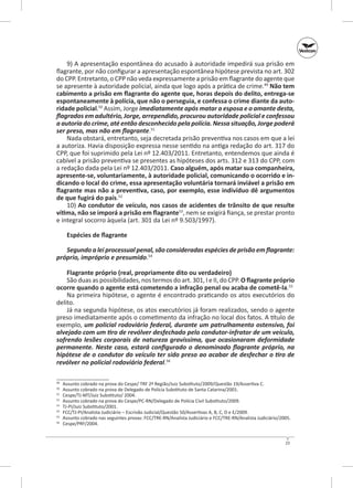 9) A apresentação espontânea do acusado à autoridade impedirá sua prisão em
flagrante, por não configurar a apresentação espontânea hipótese prevista no art. 302
do CPP. Entretanto, o CPP não veda expressamente a prisão em flagrante do agente que
se apresente à autoridade policial, ainda que logo após a prática de crime.49 Não tem
cabimento a prisão em flagrante do agente que, horas depois do delito, entrega‑se
espontaneamente à polícia, que não o perseguia, e confessa o crime diante da auto‑
ridade policial.50 Assim, Jorge imediatamente após matar a esposa e o amante desta,
flagrados em adultério, Jorge, arrependido, procurou autoridade policial e confessou
a autoria do crime, até então desconhecido pela polícia. Nessa situação, Jorge poderá
ser preso, mas não em flagrante.51
Nada obstará, entretanto, seja decretada prisão preventiva nos casos em que a lei
a autoriza. Havia disposição expressa nesse sentido na antiga redação do art. 317 do
CPP, que foi suprimido pela Lei nº 12.403/2011. Entretanto, entendemos que ainda é
cabível a prisão preventiva se presentes as hipóteses dos arts. 312 e 313 do CPP, com
a redação dada pela Lei nº 12.403/2011. Caso alguém, após matar sua companheira,
apresente-se, voluntariamente, à autoridade policial, comunicando o ocorrido e in‑
dicando o local do crime, essa apresentação voluntária tornará inviável a prisão em
flagrante mas não a preventiva, caso, por exemplo, esse indivíduo dê argumentos
de que fugirá do país.52
10) Ao condutor de veículo, nos casos de acidentes de trânsito de que resulte
vítima, não se imporá a prisão em flagrante53, nem se exigirá fiança, se prestar pronto
e integral socorro àquela (art. 301 da Lei nº 9.503/1997).
Espécies de flagrante
Segundo a lei processual penal, são consideradas espécies de prisão em flagrante:
próprio, impróprio e presumido.54
Flagrante próprio (real, propriamente dito ou verdadeiro)
São duas as possibilidades, nos termos do art. 301, I e II, do CPP. O flagrante próprio
ocorre quando o agente está cometendo a infração penal ou acaba de cometê‑la.55
Na primeira hipótese, o agente é encontrado praticando os atos executórios do
delito.
Já na segunda hipótese, os atos executórios já foram realizados, sendo o agente
preso imediatamente após o cometimento da infração no local dos fatos. A título de
exemplo, um policial rodoviário federal, durante um patrulhamento ostensivo, foi
alvejado com um tiro de revólver desfechado pelo condutor‑infrator de um veículo,
sofrendo lesões corporais de natureza gravíssima, que ocasionaram deformidade
permanente. Neste caso, estará configurado o denominado flagrante próprio, na
hipótese de o condutor do veículo ter sido preso ao acabar de desfechar o tiro de
revólver no policial rodoviário federal.56
	
	
51
	
52
	
53
	
54
	
55
	
56
	
49
50

Assunto cobrado na prova do Cespe/ TRF 2ª Região/Juiz Substituto/2009/Questão 19/Assertiva C.
Assunto cobrado na prova de Delegado de Polícia Substituto de Santa Ca­ arina/2001.
t
Cespe/TJ‑MT/Juiz Substituto/ 2004.
Assunto cobrado na prova do Cespe/PC-RN/Delegado de Polícia Civil Substituto/2009.
TJ‑PI/Juiz Substituto/2001.
FCC/TJ-PI/Analista Judiciário – Escrivão Judicial/Questão 50/Assertivas A, B, C, D e E/2009.
Assunto cobrado nas seguintes provas: FCC/TRE‑RN/Analista Judiciá­ io e FCC/TRE‑RN/Analista Judiciário/2005.
r
Cespe/PRF/2004.

23

 