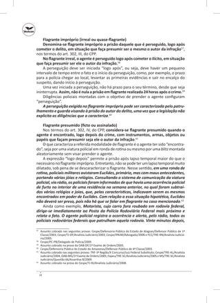 Flagrante impróprio (irreal ou quase‑flagrante)
Denomina‑se flagrante impróprio a prisão daquele que é perseguido, logo após
cometer o delito, em situação que faça presumir ser o mesmo o autor da infração57,
nos termos do art. 302, III, do CPP.
No flagrante irreal, o agente é perseguido logo após cometer o ilícito, em situação
que faça presumir ser ele o autor da infração.58
A perseguição deve ser iniciada “logo após”, ou seja, deve haver um pequeno
intervalo de tempo entre o fato e o início da perseguição, como, por exemplo, o prazo
para a polícia chegar ao local, levantar as primeiras evidências e sair no encalço do
suspeito, dando início à perseguição.
Uma vez iniciada a perseguição, não há prazo para o seu término, desde que seja
ininterrupta. Assim, não é nula a prisão em flagrante realizada 24 horas após o crime.59
Diligências policiais montadas com o objetivo de prender o agente configuram
“perseguição”.
A perseguição exigida no flagrante impróprio pode ser caracterizada pelo patru‑
lhamento e guarda visando à prisão do autor do delito, uma vez que a legislação não
explicita as diligências que a caracteriza.60
Flagrante presumido (ficto ou assinalado)
Nos termos do art. 302, IV, do CPP, considera‑se flagrante presumido quando o
agente é encontrado, logo depois do crime, com instrumentos, armas, objetos ou
papéis que façam presumir seja ele o autor da infração.61
O que caracteriza a referida modalidade de flagrante é o agente ter sido “encontrado”, seja por uma viatura policial em ronda de rotina ou mesmo por uma blitz montada
aleatoriamente sem visar prender o agente.
A expressão “logo depois” permite a prisão após lapso temporal maior do que o
necessário no flagrante impróprio. Entretanto, não se pode ter um lapso temporal muito
dilatado, sob pena de se descaracterizar o flagrante. Nesse sentido, em uma ronda de
rotina, policiais militares avistaram Euclides, primário, mas com maus antecedentes,
portando várias jóias e relógios. Consultando o sistema de comunicação da viatura
policial, via rádio, os policiais foram informados de que havia uma ocorrência policial
de furto no interior de uma residência na semana anterior, no qual foram subtraí‑
dos vários relógios e joias, que, pelas características, indicavam serem os mesmos
encontrados em poder de Euclides. Com relação a essa situação hipotética, Euclides
não deverá ser preso, pois não há que se falar em flagrante no caso mencionado.62
Ainda como exemplo, Motorista, cujo carro fora roubado em rodovia federal,
dirige-se imediatamente ao Posto da Polícia Rodoviária Federal mais próximo e
relata o fato. O agente policial registra a ocorrência e alerta, pelo rádio, todos os
policiais rodoviários federais que patrulham aquela rodovia. Vinte minutos depois,
	 Assunto cobrado nas seguintes provas: Cespe/Defensoria Pública do Estado de Alagoas/Defensor Público de 1ª
Classe/2003; Cespe/TJ‑DF/Analista Judiciário/2003; Cespe/IPAJM/Advogado/2006 e FCC/TRE‑RN/Analista Judiciário/2005.
58
	 Cespe/PC‑PB/Delegado de Polícia/2009.
59
	 Assunto cobrado na prova da OAB‑DF/1º Exame de Ordem/2005.
60
	 Cespe/Defensoria Pública do Estado do Amazonas/Defensor Público de 4ª Classe/2003.
61
	 Assunto cobrado nas seguintes provas: TRF-3ª Região/X Concurso/Juiz Fe­ eral Substituto; Cespe/TRE‑AL/Analista
d
Judiciário/2004; OAB‑MG/1º Exame de Ordem/2005; Fapeu/TRE‑SC/Analista Judiciário/2005 e MS/TRE-SC/Analista
Judiciário/Questão 66/Assertiva B/2009.
62
	 Assunto cobrado na prova do Cespe/TJ‑RJ/Analista Judiciário/2008.
57

24

 