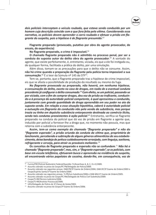 dois policiais interceptam o veículo roubado, que estava sendo conduzido por um
homem cuja descrição coincide com a que fora feita pela vítima. Considerando essa
narrativa, os policiais devem apreender o carro roubado e efetuar a prisão em fla‑
grante do suspeito, pois a hipótese é de flagrante presumido.63
Flagrante preparado (provocado, putativo por obra do agente provocador, de
ensaio, de expe­ iência)
r
No flagrante preparado, o crime é impossível.64
O chamado flagrante preparado não é admitido no processo penal, por ser a
conduta do suposto autor do delito obra do agente provocador.65 A vontade do
agente, que existe perfeitamente, é, entretanto, viciada, eis que a ele foi instigada ou,
de qualquer forma, facilitada a prática do delito, por uma simulação.
Além disso, tomam‑se as precauções para que o delito não se consume. Assim,
não há crime quando a preparação do flagrante pela polícia torna impossível a sua
consumação.66 É o teor da Súmula nº 145 do STF67.
Tem‑se, portanto, que o flagrante preparado traz a hipótese de crime impossível,
eis que se afasta a possibilidade de produção do resultado ou mesmo da fuga.
No flagrante provocado ou preparado, não haverá, em nenhuma hipótese,
a consumação do delito, exceto no caso de drogas, em razão de a eventual conduta
precedente já configurar o delito consumado.68 Com efeito, se um policial, passando‑se
por viciado, com o fim de comprar drogas, deu voz de prisão ao traficante, conduzin‑
do‑o à presença da autoridade policial competente, à qual apresentou o conduzido,
juntamente com grande quantidade de droga apreendida em seu poder no ato da
suposta venda. Em relação a essa situação hipotética, caberá à autoridade policial
a autuação em flagrante do conduzido não pela venda da substância, mas porque
trazia ou tinha em depósito substância entorpecente destinada ao comércio ilícito,
sendo tais condutas preexistentes à ação policial.69 Entretanto, verifica‑se flagrante
preparado na conduta do policial que dá voz de prisão em flagrante a agente que,
induzido por policial a fornecer‑lhe a droga que, no momento não possuía, mas que
retorna com a substância entorpecente.
Assim, tem‑se como exemplo do chamado “flagrante preparado” e não do
“flagrante esperado”, a prisão oriunda da conduta da vítima que, proprietária de
lanchonete, percebendo a subtração de alguns gêneros alimentícios de seu estabele‑
cimento, deixa bandeja de petisco cuidadosamente arranjada, com linguiça, azeitona,
refrigerante e cerveja, para atrair os prováveis meliantes.70
Os conceitos de flagrante preparado e esperado não se confundem.71 Não há o
chamado “flagrante preparado”, mas, sim, o “flagrante esperado”, se os policiais, com
base em escuta telefônica, efetuaram busca e apreensão na residência do suspeito,
ali encontrando vários papelotes de cocaína, dando‑lhe, em consequência, voz de
	 Funrio/PRF/Policial Rodoviário Federal/Questão 71/Assertivas A, B, C, D e E/2009.
	 Assunto cobrado na prova do Cespe/PC‑PB/Delegado de Polícia/2009.
65
	 Assunto cobrado nas seguintes provas: OAB‑PR/3º Exame de Ordem/2004; OAB‑DF/3º Exame de Ordem/2003 e
Cespe/Espírito Santo/1º Exame da Ordem/2004.
66
	 Assunto cobrado nas seguintes provas: TJ‑PR/Juiz Substituto/2006 e OAB‑MG/1º Exame de Ordem/2005.
67
	 Assunto cobrado na prova do Cespe/PC-RN/Delegado de Polícia Civil Substituto/2009.
68
	 Cespe/TJ‑RR/Técnico Judiciário/2006.
69
	 Cespe/TJ‑RR/Analista Processual/2006.
70
	 UEG/Delegado de Polícia de 3ª Classe de Goiás/2003.
71
	 Assunto cobrado na prova do Cespe/2º Exame da Ordem/2006.
63
64

25

 