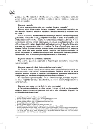 prisão no ato.72 Na modalidade referida, não houve qualquer instigação ou facilitação
para a prática do crime, não estando a vontade do agente viciada por atuação do
agente provocador.
Flagrante esperado
O nosso ordenamento Jurídico não repudia o flagrante esperado.73
É legal a prisão decorrente de flagrante esperado.74 No flagrante esperado, a po‑
lícia aguarda e observa a atuação do agente, sem ocorrer indução ou provocação
de crime.75
A título de exemplo, a corretora de imóveis Carla foi indiciada em inquérito policial,
juntamente com os três sócios, pela prática reiterada do crime de estelionato. Seu
modus operandi era vender o mesmo imóvel a mais de uma pessoa. Em uma de suas
empreitadas, ofereceu um lote a Vasco, que, sabedor da conduta de Carla, foi a uma
delegacia e noticiou o fato à autoridade policial, comunicando data, horário e local
marcado por ela para concretizarem o negócio. Na data informada e no momento
em que Carla e Vasco estavam no caixa do banco objetivando transferir a quantia
de uma conta para outra, surgiu a polícia. Quanto a essa situação hipotética e à
prisão em flagrante, o fato em consideração trata do flagrante esperado, podendo
ser lavrado o auto de prisão respectivo por tentativa de estelionato.76
Flagrante forjado (maquinado ou fabricado)
Não há crime quando a preparação do flagrante pela polícia torna impossível a
sua consumação.
Flagrante preparado não é sinônimo de flagrante forjado.77
No flagrante forjado, os policiais ou mesmo algum particular criam provas de um
crime inexistente. Por exemplo, intitula‑se flagrante forjado a hipótese em que é
colocada, no bolso de quem se submete a revista pessoal, quantidade de substância
entorpecente, no intuito de criar falsa prova de crime inexistente.78
Na hipótese de flagrante forjado, a prisão é totalmente ilegal, além de o “forjador”
da prisão responder por abuso de autoridade, se policial, ou denunciação caluniosa
se for particular.
Flagrante prorrogado ou retardado (ou ação controlada)
O flagrante retardado tem previsão no art. 2º, II, da Lei do Crime Organizado,
devendo ser concretizado no momento mais eficaz para a formação de provas e o
fornecimento de informações.79
	
	
	
75
	
76
	
77
	
78
	
79
	
72
73
74

UEG/Delegado de Polícia de 3ª Classe de Goiás/2003.
Assunto cobrado na prova do MPDFT/28º Concurso para Promotor/2009.
Assunto cobrado na prova da OAB‑DF/2º Exame de Ordem/2004.
Assunto cobrado na prova da FCC/TRE‑RN/Analista Judiciário/2005.
Cespe/TJ‑SE/Juiz Substituto/2003-2004.
Assunto cobrado na prova da OAB‑DF/3º Exame de Ordem/2003.
Cespe/Defensoria Pública do Estado de Alagoas/Defensor Público de 1ª Classe/2003.
Assunto cobrado nas seguintes provas: TRF-3ª Região/X Concurso/Juiz Federal Substituto; Cespe/Defensoria Pública
do Estado de Alagoas/ Defensor Público de 1ª Classe/2003; TJ‑PI/Juiz Substituto/2001; NCE/Delegado da Polícia
Civil do DF/2004; OAB‑MG/1º Exame de Ordem/2005; OAB‑MS/80º Exame de Ordem/2004; FGV/TJ‑SE/Analista
Judiciário/2004 e OAB‑DF/3º Exame de Ordem/2003.

26

 