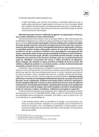 O referido dispositivo legal estabelece que
a ação controlada, que consiste em retardar a interdição policial do que se
supõe ação praticada por organizações criminosas ou a ela vinculado, desde
que mantida sob observação e acompanhamento para que a medida legal se
concretize no momento mais eficaz do ponto de vista da formação de provas
e fornecimento de informações.
Referida lei permite inclusive a infiltração de agentes nas organizações criminosas,
que é prática admitida em nosso ordenamento.80
Há entendimentos doutrinários, como o de Capez (2009, p. 266 a 267) de que esta
modalidade de flagrante só é cabível nas ações praticadas por organizações criminosas.
Nesse sentido, determinada organização criminosa voltada para a prática do tráfico
de armas de fogo esperava um grande carregamento de armas para dia e local pre‑
viamente determinados. Durante a investigação policial dessa organização criminosa,
a autoridade policial recebeu informações seguras de que parte do bando estava
reunida em um bar e receberia o dinheiro com o qual pagaria o carregamento das
armas, repassando, ainda no local, grande quantidade de droga em troca do dinheiro.
Mantido o local sob observação, decidiu a autoridade policial retardar a prisão dos
integrantes que estavam no bar de posse da droga, para que os policiais pudessem
segui‑los, identificar o fornecedor das armas e, enfim, prendê‑los em flagrante.
Nessa situação, não obstante as regras previstas no Código de Processo Penal, são
válidas as diligências policiais e as eventuais prisões, em face da denominada ação
controlada, prevista na lei do crime organizado.81
Entretanto, a figura do flagrante prorrogado é muito comum na apuração de diversos
tipos de crimes, principalmente em crimes permanentes, sendo prática corriqueira da
polícia que age com discricionariedade para buscar o melhor momento para efetuar
a prisão, buscando o maior resultado possível com a medida restritiva de liberdade.
Seguindo o mesmo raciocínio, analise a seguinte situação hipotética: após força‑tarefa
policial que consistiu em investigação detalhada das ações de um grupo do qual José
faz parte, houve a efetivação, mediante autorização judicial, de busca e apreensão e
de interceptação telefônica e concluiu‑se pela coautoria de José em crime de tráfico de
entorpecentes. Na situação apresentada, o policial poderá prender José em flagrante
no momento da venda de drogas, não sendo obrigado a prendê‑lo imediatamente,
tendo em vista que é cabível, na hipótese, o flagrante prorrogado ou esperado.82
Embora haja doutrinadores que destaquem que o flagrante prorrogado também
teria previsão na Lei nº 11.343/2006 (CAPEZ, 2009, p. 267), na referida lei há previsão
de modalidade diversa do flagrante retardado. Com efeito, o que se prevê no art. 53,
II, da referida lei é a possibilidade de
a não atuação policial sobre os portadores de drogas, seus precursores químicos ou outros produtos utilizados em sua produção, que se encontrem no
território brasileiro, com a finalidade de identificar e responsabilizar maior
número de integrantes de operações de tráfico e distribuição, sem prejuízo da
ação penal cabível.
	 Assunto cobrado na prova do MPDFT/28º Concurso para Promotor/2009.
	 Cespe/PGE‑ES/Procurador de Estado/2008.
	 Assunto cobrado na prova do Cespe/TJ‑PA/Analista Judiciário/2006.

80
81
82

27

 