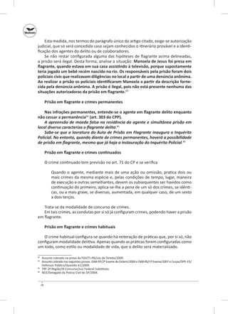 Esta medida, nos termos do parágrafo único do artigo citado, exige‑se autorização
judicial, que só será concedida caso sejam conhecidos o itinerário provável e a identificação dos agentes do delito ou de colaboradores.
Se não restar configurada alguma das hipóteses de flagrante acima delineadas,
a prisão será ilegal. Desta forma, analise a situação: Manoela de Jesus foi presa em
flagrante, quando estava em sua casa assistindo à televisão, porque supostamente
teria jogado um bebê recém nascido no rio. Os responsáveis pela prisão foram dois
policiais civis que realizavam diligências no local a partir de uma denúncia anônima.
Ao realizar a prisão os policiais identificaram Manoela a partir da descrição forne‑
cida pela denúncia anônima. A prisão é ilegal, pois não está presente nenhuma das
situações autorizadoras da prisão em flagrante.83
Prisão em flagrante e crimes permanentes
Nas infrações permanentes, entende‑se o agente em flagrante delito enquanto
não cessar a permanência84 (art. 303 do CPP).
A apreensão de moeda falsa na residência do agente e simultânea prisão em
local diverso caracteriza o flagrante delito.85
Sabe‑se que a lavratura do Auto de Prisão em Flagrante inaugura o Inquérito
Policial. No entanto, quando diante de crimes permanentes, haverá a possibilidade
de prisão em flagrante, mesmo que já haja a instauração do Inquérito Policial.86
Prisão em flagrante e crimes continuados
O crime continuado tem previsão no art. 71 do CP e se verifica
Quando o agente, mediante mais de uma ação ou omissão, pratica dois ou
mais crimes da mesma espécie e, pelas condições de tempo, lugar, maneira
de execução e outras semelhantes, devem os subsequentes ser havidos como
continuação do primeiro, aplica‑se‑lhe a pena de um só dos crimes, se idênticas, ou a mais grave, se diversas, aumentada, em qualquer caso, de um sexto
a dois terços.
Trata‑se da modalidade de concurso de crimes.
Em tais crimes, as condutas por si só já configuram crimes, podendo haver a prisão
em flagrante.
Prisão em flagrante e crimes habituais
O crime habitual configura‑se quando há reiteração de práticas que, por si só, não
configuram modalidade delitiva. Apenas quando as práticas forem configuradas como
um todo, como estilo ou modalidade de vida, que o delito será materializado.
	 Assunto cobrado na prova da FGV/TJ‑PA/Juiz de Direito/2009.
	 Assunto cobrado nas seguintes provas: OAB‑DF/2º Exame de Ordem/2004 e OAB‑RS/1º Exame/2007 e Cespe/DPE-ES/
Defensor Público/Questão 61/2009.
85
	 TRF-3ª Região/IX Concurso/Juiz Federal Substituto.
86
	 NCE/Delegado da Polícia Civil do DF/2004.
83
84

28

 