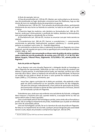 A título de exemplo, tem‑se:
1) Casa de prostituição (art. 229 do CP). Manter, por conta própria ou de terceiro,
casa de prostituição ou lugar destinado a encontros para fim libidinoso, haja ou não
intuito de lucro ou mediação direta do proprietário ou gerente.
2) Rufianismo (art. 230 do CP). Tirar proveito da prostituição alheia, participando
diretamente de seus lucros ou fazendo‑se sustentar, no todo ou em parte, por quem
a exerça.
3) Exercício ilegal da medicina, arte dentária ou farmacêutica (art.  282 do CP).
Exercer, ainda que a título gratuito, a profissão de médico, dentista ou farmacêutico,
sem autorização legal ou excedendo‑lhe os limites.
4) Charlatanismo (art. 283 do CP). Inculcar ou anunciar cura por meio secreto ou
infalível.
5) Curandeirismo (art.  284 do CP). Exercer o curandeirismo: I  – prescrevendo,
ministrando ou aplicando, habitualmente, qualquer substância; II  – usando gestos,
palavras ou qualquer outro meio; III – fazendo diagnósticos.
Há controvérsia na doutrina sobre o cabimento da prisão em flagrante nos crimes
habituais, que são aqueles em que o crime se aperfeiçoa com a reiteração de condutas.
(CAPEZ, 2009, p. 267)
O crime habitual, cuja consumação se dá por meio da prática de várias condutas,
como o delito de casa de prostituição, de acordo com o STF (STF, HC nº 36.723, Min.
Nelson Hungria, Tribunal Pleno, Julgamento: 27/5/1959) e STJ, admite prisão em
flagrante.87
Auto de prisão em flagrante
Ao se deparar com uma situação flagrancial, o delegado decide se homologa ou
não o flagrante lhe apresentado, ratificando ou não a voz de prisão do condutor que
deteve o sujeito passivo. A autoridade policial pode, por exemplo, verificar que o fato
ocorrido não é típico. Sobre as hipóteses de exclusão de antijuridicidade, há doutrina
no sentido de que pode‑se deixar de lavrar o auto quando for evidente a exclusão.
Capez (2009, p. 271) destaca, entretanto, que
nessa fase, vigora o princípio do in dubio pro societate, não podendo o delegado de polícia embrenhar‑se em questões doutrinárias de alta indagação,
sob pena de antecipar indevidamente a fase judicial de apreciação de provas;
permanecendo a dúvida ou diante de fatos aparentemente criminosos, deverá
ser formalizada a prisão em flagrante.
Entendemos que, ainda que seja evidente uma excludente de ilicitude, o delegado
deve instaurar o inquérito para que, quando relatá‑lo, a acusação forme ou não sua
opinio delicti sobre os fatos apurados.
Caso a autoridade policial não homologue a prisão, como ainda não se formalizou a
prisão, não se configura relaxamento de prisão, modalidade que só pode ser efetivada
por meio de autoridade judicial.
Uma vez homologada a prisão, far‑se‑á a lavratura do auto de prisão em flagrante.
Na falta ou no impedimento do escrivão, qualquer pessoa designada pela autoridade
lavrará o auto, depois de prestado o compromisso legal (art. 305 do CPP).
	 Assunto cobrado na prova TJDFT/Juiz de Direito Substituto/2007.

87

29

 