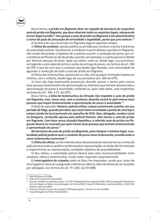 Dessa forma, a prisão em flagrante deve ser seguida da lavratura do respectivo
auto de prisão em flagrante, que deve observar todos os requisitos legais, sob pena de
tornar ilegal a prisão.88 Isto porque o auto de prisão em flagrante é ato administrativo
e como tal goza de presunção de veracidade e legalidade, posto que juris tantum.89
A lavratura do auto de prisão em flagrante seguirá seguintes etapas:
1) Oitiva do condutor, pessoa pública ou privada que conduziu o preso à presença
da autoridade policial. Geralmente, o condutor é quem efetuou a prisão em flagrante,
não sendo descartada a hipótese de o policial assumir a condução do preso, por circunstância verificada no ato da prisão, quando, por exemplo, o sujeito passivo é detido
por diversas pessoas do povo. Após sua oitiva, colhe‑se, desde logo, sua assinatura,
entregando a este cópia do termo e recibo de entrega do preso, nos termos do art. 304
do CPP, o que faz com que o condutor seja desde logo liberado, sem necessidade de
aguardar a confecção de todo o auto de prisão em flagrante.
2) Oitiva das testemunhas, presenciais ou não, sem qualquer limitação máxima ou
mínima, com a colheita, desde logo, de sua assinatura (art. 304 do CPP).
3) Caso não haja testemunha presencial, deverão assinar o termo pelo menos
duas pessoas (testemunhas de apresentação ou indiretas) que tenham presenciado a
apresentação do preso à autoridade, colhendo‑se, após cada oitiva, suas respectivas
assinaturas (art. 304, § 2º, do CPP).
Dessa forma, a falta de testemunhas da infração não impedirá o auto de prisão
em flagrante, mas, nesse caso, com o condutor, deverão assiná‑lo pelo menos duas
pessoas que hajam testemunhado a apresentação do preso à autoridade.90
A título de exemplo: Horácio, policial militar, estava caminhando sozinho, em seu
período de folga, quando percebeu que Lúcio havia arrombado a janela de uma loja e
estava saindo do local portando um aparelho de DVD. Alex, delegado, recebeu Lúcio
na delegacia, conduzido apenas pelo policial Horácio. Alex lavrou o auto de prisão
em flagrante. Com base nessa situação hipotética, o referido auto de prisão em fla‑
grante deverá ser assinado por pelo menos duas pessoas que tenham testemunhado
a apresentação do preso.91
Na lavratura do auto de prisão em flagrante, para integrar o mínimo legal, a au‑
toridade policial poderá ouvir o condutor do preso como testemunha, considerando‑o
como testemunha numerária.92
4) Oitiva da vítima, sendo referida oitiva absolutamente necessárias nos crimes de
ação penal privada ou pública condicionada à representação, se ainda não formalizado
o requerimento ou representação, condições objetivas de procedibilidade.
5) Nas oitivas, a  autoridade policial deverá zelar pela incomunicabilidade entre
condutor, vítima e testemunhas, sendo todos inquiridos separadamente.
6) Interrogatório do suspeito sobre os fatos lhe imputados, sendo que, antes do
interrogatório, deve ser assegurado o direito ao silêncio, além do direito de ser assistido
por advogado, nos termos do art. 5º, LXIII, da CF/1988.
	 OAB‑PR/Exame 01/2006.
	 OAB‑DF/2º Exame de Ordem/2003.
90
	 Assunto cobrado nas seguintes provas: FCC/TRF-4ª Região/Analista Judiciário/2007; DRS‑Acadepol/SSP‑MG/Polícia
Civil do Estado de Minas Gerais/Delegado de Polícia/2007; Cespe/TJ‑PA/Analista Judiciário/2006 e FGV/TJ‑SE/
Analista Judiciário/2004.
91
	 Assunto cobrado na prova do Cespe/PC‑PB/Papiloscopista e Técnico em Perícia/2009.
92
	 Cespe/Delegado da Polícia Federal/2002.
88
89

30

 