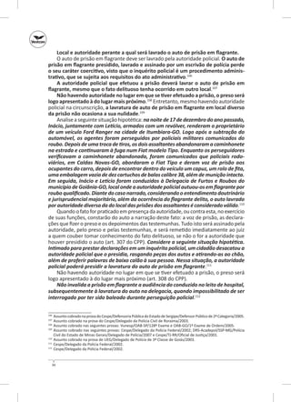 Local e autoridade perante a qual será lavrado o auto de prisão em flagrante.
O auto de prisão em flagrante deve ser lavrado pela autoridade policial. O auto de
prisão em flagrante presidido, lavrado e assinado por um escrivão de polícia perde
o seu caráter coercitivo, visto que o inquérito policial é um procedimento adminis‑
trativo, que se sujeita aos requisitos do ato administrativo.106
A autoridade policial que efetuou a prisão deverá lavrar o auto de prisão em
flagrante, mesmo que o fato delituoso tenha ocorrido em outro local.107
Não havendo autoridade no lugar em que se tiver efetuado a prisão, o preso será
logo apresentado à do lugar mais próximo.108 Entretanto, mesmo havendo autoridade
policial na circunscrição, a lavratura de auto de prisão em flagrante em local diverso
da prisão não ocasiona a sua nulidade.109
Analise a seguinte situação hipotética: na noite de 17 de dezembro do ano passado,
Inácio, juntamente com Letício, armados com um revólver, renderam o proprietário
de um veículo Ford Ranger na cidade de Itumbiara‑GO. Logo após a subtração do
automóvel, os  agentes foram perseguidos por policiais militares comunicados do
roubo. Depois de uma troca de tiros, os dois assaltantes abandonaram a caminhonete
na estrada e continuaram à fuga num Fiat modelo Tipo. Enquanto os perseguidores
verificavam a caminhonete abandonada, foram comunicados que policiais rodo­
viários, em Caldas Novas‑GO, abordaram o Fiat Tipo e deram voz de prisão aos
ocupantes do carro, depois de encontrar dentro do veículo um capuz, um rolo de fita,
uma embalagem vazia de dez cartuchos de balas calibre 38, além de munição intacta.
Em seguida, Inácio e Letício foram conduzidos à Delegacia de Furtos e Roubos do
município de Goiânia‑GO, local onde a autoridade policial autuou‑os em flagrante por
roubo qualificado. Diante do caso narrado, considerando o entendimento doutrinário
e jurisprudencial majoritário, além da ocorrência do flagrante delito, o auto lavrado
por autoridade diversa da do local das prisões dos assaltantes é considerado válido.110
Quando o fato for praticado em presença da autoridade, ou contra esta, no exercício
de suas funções, constarão do auto a narração deste fato: a voz de prisão, as declarações que fizer o preso e os depoimentos das testemunhas. Tudo isto será assinado pela
autoridade, pelo preso e pelas testemunhas, e será remetido imediatamente ao juiz
a quem couber tomar conhecimento do fato delituoso, se não o for a autoridade que
houver presidido o auto (art. 307 do CPP). Considere a seguinte situação hipotética.
Intimado para prestar declarações em um inquérito policial, um cidadão desacatou a
autoridade policial que o presidia, rasgando peças dos autos e atirando‑as ao chão,
além de proferir palavras de baixo calão à sua pessoa. Nessa situação, a autoridade
policial poderá presidir a lavratura do auto de prisão em flagrante.111
Não havendo autoridade no lugar em que se tiver efetuado a prisão, o preso será
logo apresentado à do lugar mais próximo (art. 308 do CPP).
Não invalida a prisão em flagrante a audiência do conduzido no leito de hospital,
subsequentemente à lavratura do auto na delegacia, quando impossibilitado de ser
interrogado por ter sido baleado durante perseguição policial.112
	 Assunto cobrado na prova do Cespe/Defensoria Pública do Estado de Sergipe/Defensor Público de 2ª Categoria/2005.
	 Assunto cobrado na prova do Cespe/Delegado da Polícia Civil de Roraima/2003.
108
	 Assunto cobrado nas seguintes provas: Vunesp/OAB‑SP/128º Exame e OAB‑GO/1º Exame de Ordem/2005.
109
	 Assunto cobrado nas seguintes provas: Cespe/Delegado da Polícia Fe­ eral/2002; DRS‑Acadepol/SSP‑MG/Polícia
d
Civil do Estado de Minas Gerais/Delegado de Polícia/2007 e Cespe/TJ‑RR/Oficial de Justiça/2001.
110
	 Assunto cobrado na prova de UEG/Delegado de Polícia de 3ª Classe de Goiás/2003.
111
	 Cespe/Delegado da Polícia Federal/2002.
112
	 Cespe/Delegado da Polícia Federal/2002.
106
107

34

 