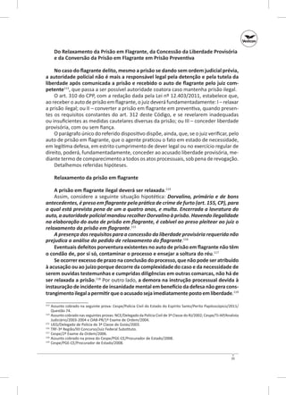 Do Relaxamento da Prisão em Flagrante, da Concessão da Liberdade Provisória
e da Conversão da Prisão em Flagrante em Prisão Preventiva
No caso do flagrante delito, mesmo a prisão se dando sem ordem judicial prévia,
a autoridade policial não é mais a responsável legal pela detenção e pela tutela da
liberdade após comunicada a prisão e recebido o auto de flagrante pelo juiz com‑
petente113, que passa a ser possível autoridade coatora caso mantenha prisão ilegal.
O art. 310 do CPP, com a redação dada pela Lei nº 12.403/2011, estabelece que,
ao receber o auto de prisão em flagrante, o juiz deverá fundamentadamente: I – relaxar
a prisão ilegal; ou II – converter a prisão em flagrante em preventiva, quando presentes os requisitos constantes do art. 312 deste Código, e  se revelarem inadequadas
ou insuficientes as medidas cautelares diversas da prisão; ou III – conceder liberdade
provisória, com ou sem fiança.
O parágrafo único do referido dispositivo dispõe, ainda, que, se o juiz verificar, pelo
auto de prisão em flagrante, que o agente praticou o fato em estado de necessidade,
em legítima defesa, em estrito cumprimento de dever legal ou no exercício regular de
direito, poderá, fundamentadamente, conceder ao acusado liberdade provisória, mediante termo de comparecimento a todos os atos processuais, sob pena de revogação.
Detalhemos referidas hipóteses.
Relaxamento da prisão em flagrante
A prisão em flagrante ilegal deverá ser relaxada.114
Assim, considere a seguinte situação hipotética: Dorvalino, primário e de bons
antecedentes, é preso em flagrante pela prática de crime de furto (art. 155, CP), para
o qual está prevista pena de um a quatro anos, e multa. Encerrada a lavratura do
auto, a autoridade policial mandou recolher Dorvalino à prisão. Havendo ilegalidade
na elaboração do auto de prisão em flagrante, é cabível ao preso pleitear ao juiz o
relaxamento da prisão em flagrante.115
A presença dos requisitos para a concessão da liberdade provisória requerida não
prejudica a análise do pedido de relaxamento do flagrante.116
Eventuais defeitos porventura existentes no auto de prisão em flagrante não têm
o condão de, por si só, contaminar o processo e ensejar a soltura do réu.117
Se ocorrer excesso de prazo na conclusão do processo, que não pode ser atribuído
à acusação ou ao juízo porque decorre da complexidade do caso e da necessidade de
serem ouvidas testemunhas e cumpridas diligências em outras comarcas, não há de
ser relaxada a prisão.118 Por outro lado, a demora na instrução processual devida à
instauração de incidente de insanidade mental em benefício da defesa não gera cons‑
trangimento ilegal a permitir que o acusado seja imediatamente posto em liberdade.119
	 Assunto cobrado na seguinte prova: Cespe/Polícia Civil do Estado do Espírito Santo/Perito Papiloscópico/2011/
Questão 74.
114
	 Assunto cobrado nas seguintes provas: NCE/Delegado da Polícia Civil de 3ª Classe do RJ/2002; Cespe/TJ‑AP/Analista
Judiciário/2003-2004 e OAB‑PR/1º Exame de Ordem/2004.
115
	 UEG/Delegado de Polícia de 3ª Classe de Goiás/2003.
116
	 TRF-3ª Região/XII Concurso/Juiz Federal Substituto.
117
	 Cespe/2º Exame da Ordem/2006.
118
	 Assunto cobrado na prova do Cespe/PGE‑CE/Procurador de Estado/2008.
119
	 Cespe/PGE-CE/Procurador de Estado/2008.
113

35

 