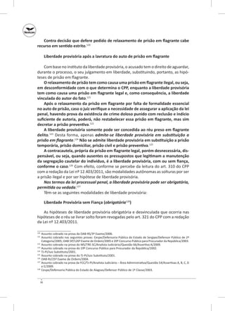 Contra decisão que defere pedido de relaxamento de prisão em flagrante cabe
recurso em sentido estrito.120
Liberdade provisória após a lavratura do auto de prisão em flagrante
Com base no instituto da liberdade provisória, o acusado tem o direito de aguardar,
durante o processo, o seu julgamento em liberdade, substituindo, portanto, as hipóteses de prisão em flagrante.
O relaxamento de prisão tem como causa uma prisão em flagrante ilegal, ou seja,
em desconformidade com o que determina o CPP, enquanto a liberdade provisória
tem como causa uma prisão em flagrante legal e, como consequência, a liberdade
vinculada do autor do fato.121
Após o relaxamento da prisão em flagrante por falta de formalidade essencial
no auto de prisão, caso o juiz verifique a necessidade de assegurar a aplicação da lei
penal, havendo prova da existência de crime doloso punido com reclusão e indício
suficiente de autoria, poderá, não restabelecer essa prisão em flagrante, mas sim
decretar a prisão preventiva.122
A liberdade provisória somente pode ser concedida ao réu preso em flagrante
delito.123 Desta forma, apenas admite‑se liberdade provisória em substituição a
prisão em flagrante.124 Não se admite liberdade provisória em substituição a prisão
temporária, prisão domiciliar, prisão civil e prisão preventiva.125
A contracautela, própria da prisão em flagrante legal, porém desnecessária, dis‑
pensável, ou seja, quando ausentes os pressupostos que legitimam a manutenção
da segregação cautelar do indivíduo, é a liberdade provisória, com ou sem fiança,
conforme o caso.126 Com efeito, conforme se percebe da leitura do art. 310 do CPP
com a redação da Lei nº 12.403/2011, são modalidades autônomas as solturas por ser
a prisão ilegal e por ser hipótese de liberdade provisória.
Nos termos da lei processual penal, a liberdade provisória pode ser obrigatória,
permitida ou vedada.127
Têm‑se as seguintes modalidades de liberdade provisória:
Liberdade Provisória sem Fiança (obrigatória128)
As hipóteses de liberdade provisória obrigatória e desvinculada que ocorria nas
hipóteses de o réu se livrar solto foram revogadas pelo art. 321 do CPP com a redação
da Lei nº 12.403/2011.
	 Assunto cobrado na prova da OAB‑RS/3º Exame/2006.
	 Assunto cobrado nas seguintes provas: Cespe/Defensoria Pública do Estado de Sergipe/Defensor Público de 2ª
Categoria/2005; OAB‑SP/126º Exame de Ordem/2005 e 20º Concurso Público para Procurador da República/2003.
122
	 Assunto cobrado na prova do MS/TRE-SC/Analista Judiciário/Questão 66/Assertiva A/2009.
123
	 Assunto cobrado na prova do 19º Concurso Público para Procurador da República/2002.
124
	 TJ‑PI/Juiz Substituto/2001.
125
	 Assunto cobrado na prova do TJ‑PI/Juiz Substituto/2001.
126
	 OAB‑RJ/25º Exame de Ordem/2004.
127
	 Assunto cobrado na prova da FCC/TJ-PI/Analista Judiciário – Área Administrativa/Questão 54/Assertivas A, B, C, D
e E/2009.
128
	 Cespe/Defensoria Pública do Estado de Alagoas/Defensor Público de 1ª Classe/2003.
120
121

36

 