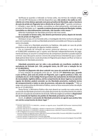 Verificava-se quando o indiciado se livrava solto, nos termos da redação antiga
art. 321 do CPP. Destacava o referido dispositivo que, não sendo o réu vadio ou rein‑
cidente em crime doloso apenado com pena privativa de liberdade, após a lavratura
do auto de prisão em flagrante tem o direito de se livrar solto129 quando cometesse:
I – infração, a que não for, isolada, cumulativa ou alternativamente, cominada pena
privativa de liberdade; ou II – quando o máximo da pena privativa de liberdade, isolada,
cumulativa ou alternativamente cominada, não exceder a três meses.130
Referida modalidade de liberdade provisória não mais existe.
Se o acusado se livrava solto, não deveria permanecer preso, depois de lavrado
o auto de prisão em flagrante.131
Destaque-se que, em se livrando solto, o investigado não tinha nenhuma obrigação
para com o processo, sendo sua liberdade provisória concedida sem fiança ou qualquer
outra vinculação.
Com a nova Lei a liberdade provisória na hipótese, não pode ser caso de prisão
preventiva ou de aplicação de alguma medida cautelar.
Em se tratando de infração de menor potencial ofensivo, o  art.  69 da Lei
nº 9.099/1995 estabelece que o sujeito será liberado independentemente de pagamento de fiança se assumir o compromisso de comparecer perante o juizado especial
criminal. Caso não queira assinar o termo de compromisso entendemos que a autoridade policial deve lavrar o auto de prisão em flagrante para depois verificar se trata-se
de hipótese de liberdade provisória.
Liberdade provisória por ter sido o ato praticado em manifesta condição de
excludente de ilicitude (art.  310, parágrafo único, do CPP com a redação da Lei
nº 12.403/2011).
A prisão em flagrante não deve subsistir nos casos de exclusão de ilicitude.132
A nova redação do parágrafo único do art. 310 do CPP determina que, quando
o juiz verificar, pelo auto de prisão em flagrante, que o agente praticou o fato, nas
condições do art. 23 do Código Penal que tratam das excludentes de ilicitude (estado
de necessidade, legítima defesa, estrito cumprimento de dever legal ou no exercício
regular de direito), poderá conceder ao réu liberdade provisória, mediante termo
de comparecimento a todos os atos do processo, sob pena de revogação.133 Não se
exige mais prévia oitiva do Ministério Público, como se fazia necessária antes da edição
da Lei nº 12.403/2011.
Desta forma, o Ministério Público não mais deverá ser ouvido nos autos antes da
concessão da liberdade provisória vinculada decorrente do reconhecimento de prática
do ato em situação de excludente de ilicitude. Referida exigência também é dispensável
em se tratando de hipótese de pedido de liberdade provisória com fiança.134
Assim, é cabível a concessão de liberdade provisória ao agente que pratica fato
em estrito cumprimento do dever legal.135
	 Assunto, antes da Lei nº  12.403/2011, cobrado na seguinte prova: Cespe/MPE-SE/Promotor Substituto/2010/
Questão 19/Assertiva c.
130
	 Assunto, antes da Lei nº 12.403/2011, cobrado na seguinte prova: TJ-RN/Oficial de Justiça/2002.
131
	 Assunto, antes da Lei nº 12.403/2011, cobrado na seguinte prova: OAB-GO/1º Exame de Ordem/2005.
132
	 TRF 1ª Região/X Concurso/Juiz Federal Substituto.
133
	 Assunto cobrado nas seguintes provas: OAB‑GO/1º Exame de Ordem/2005; Promotor-MG/2006 e Cespe/MPE-SE/
Promotor Substituto/2010/Questão 19/Assertiva d.
134
	 Assunto cobrado na seguinte prova: Promotor-MG/2006.
135
	 Assunto cobrado na seguinte prova: Cesgranrio/Polícia Civil do Estado do Rio de Janeiro/Investigador Policial/2006.
129

37

 