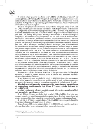 A palavra antiga “poderá” constante no art. 310 foi substituída por “deverá”. Era
uma exigência doutrinária que foi incorporada pelo Legislador, eis que uma vez verificadas as situações caracterizadoras de excludente de ilicitude, tem-se direito público
subjetivo do flagranteado aguardar o julgamento em liberdade. Pouco importa ser o
crime afiançável ou inafiançável.
Deve-se interpretar extensivamente o disposto no parágrafo único do art. 310
do CPP, para abranger hipóteses de exclusão de ilicitude previstas na parte especial
do Código Penal ou mesmo na legislação extravagante, a exemplo do que ocorre nas
hipóteses de aborto necessário ou realizado no caso de gravidez resultante de estupro
(art. 128, I e II, do CP); de injúria ou difamação decorrentes: 1) de ofensas irrogadas
em juízo, na discussão da causa, pela parte ou por seu procurador; 2) da opinião desfavorável da crítica literária, artística ou científica, salvo quando inequívoca a intenção
de injuriar ou difamar; 3) da emissão de conceito desfavorável emitido por funcionário
público, em apreciação ou informação que preste no cumprimento de dever do ofício
(art. 142, I, II e III, do CPP); da intervenção médica ou cirúrgica, sem o consentimento
do paciente ou de seu representante legal, se justificada por iminente perigo de vida e a
coação exercida para impedir suicídio, que não configuram o crime de constrangimento
ilegal, nos termos do art. 146, § 3º, I e II, do CP; de entrada ou permanência em casa
alheia ou em suas dependências, durante o dia, com observância das formalidades
legais, para efetuar prisão ou outra diligência, bem como a qualquer hora do dia ou da
noite, quando algum crime está sendo ali praticado ou na iminência de o ser, que não
constituem o crime de violação de domicílio, nos termos do art. 150, § 3º, I e II, do CP.
Feitoza (2009, p. 914) defende, inclusive, a concessão de liberdade provisória para
as hipóteses de verificação de causas excludentes de culpabilidade, como a coação
moral irresistível e estrita obediência a ordem não manifestamente ilegal de superior
hierárquico (art. 22 do CP). Referida orientação não foi incorporada pelo legislador
com a edição da Lei nº 12.403/2011, eis que o parágrafo único do art. 310 continua se
referindo apenas às hipóteses de excludente de ilicitude.
Uma vez concedida a liberdade provisória, o  único compromisso do liberado é
comparecer a todos os atos do processo o que, se não for feito, autoriza o restabelecimento da prisão em flagrante.
O art. 314 do CPP, com a redação da Lei nº 12.403/2011 determina, por sua vez,
que a prisão preventiva em nenhum caso será decretada se o juiz verificar pelas provas
constantes dos autos ter o agente praticado em situação de excludente de ilicitude.
Liberdade provisória por não ser caso de prisão preventiva com a possibilidade
de imposição de medida cautelar (art. 321 do CPP, com a redação dada pela Lei
nº 12.403/2011).
A prisão em flagrante não deve subsistir quando não conviver com alguma hipó‑
tese que autorize a prisão preventiva.136
O art. 321 do CPP, com a redação dada pela Lei nº 12.403/2011, determina que,
uma vez ausentes os requisitos que autorizam a decretação da prisão preventiva, o juiz
deverá conceder liberdade provisória, impondo, se for o caso, medidas cautelares.
O art. 282 do CPP, com a redação da Lei nº 12.403/2011, inovou na legislação pátria,
trazendo medidas cautelares diversas da prisão.
Segundo o art. 319, com a redação da Lei nº 12.403/2011, são medidas cautelares
diversas da prisão, a serem aplicadas isolada ou cumulativamente:
	 TRF 1ª Região/X Concurso/Juiz Federal Substituto.

136

38

 