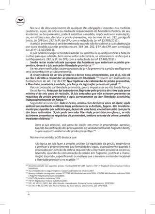 No caso de descumprimento de qualquer das obrigações impostas nas medidas
cautelares, o juiz, de ofício ou mediante requerimento do Ministério Público, de seu
assistente ou do querelante, poderá substituir a medida, impor outra em cumulação,
ou, em último caso, decretar a prisão preventiva, nos termos do art. 312, parágrafo
único, do CPP (art. 282, § 4º, do CPP, com a redação da Lei nº 12.403/2011).
A prisão preventiva só será determinada quando não for cabível a sua substituição
por outra medida cautelar prevista no art. 319 (art. 282, § 6º, do CPP, com a redação
da Lei nº 12.403/2011).
O juiz poderá revogar a medida cautelar ou substituí-la quando verificar a falta de
motivo para que subsista, bem como voltar a decretá-la, se sobrevierem razões que a
justifiquem (art. 282, § 5º, do CPP, com a redação da Lei nº 12.403/2011).
Senão restar materializada qualquer das hipóteses que autorizam a prisão pre‑
ventiva, deverá o juiz conceder liberdade provisória.137
Se restarem verificados os pressupostos da prisão preventiva a prisão em flagrante
será convertida em prisão preventiva.
A circunstância de ser réu primário e de ter bons antecedentes, por si só, não dá
ao réu o direito a responder ao processo em liberdade.138 Devem ser analisados os
fundamentos do art. 312 do CPP. Nas hipóteses de cabimento de prisão preventiva,
a liberdade provisória é vedada, por força da legislação processual penal.139
Para a concessão da liberdade provisória, pouco importa ser ou não fixada fiança.
Dessa forma, Peterpan foi autuado em flagrante pela prática de crime cuja pena
mínima é de seis anos de reclusão. O juiz entendeu que não estavam presentes os
requisitos da prisão preventiva e agiu corretamente ao dar liberdade provisória,
independentemente de fiança.140
Seguindo tal raciocínio: João e Pedro, ambos com dezenove anos de idade, após
subtraírem mediante violência bens pertencentes a Antônio, fogem. São imediata‑
mente perseguidos por policiais que, depois de uma hora, encontram João com parte
dos bens subtraídos. O juiz pode conceder liberdade provisória sem fiança, se não
estiverem presentes os requisitos da preventiva, embora se trate de crime cometido
mediante violência.141
Deve o juiz criminal, sob pena de incidir em error in procedendo, apreciar,
quando da verificação dos pressupostos de validade formal do flagrante delito,
os pressupostos materiais da prisão preventiva.142
No mesmo sentido, o STJ destaca que
não basta ao juiz fazer a simples análise da legalidade da prisão, cingindo-se
a verificar o preenchimento das formalidades legais, especialmente quando é
provocado por petição da defesa requerendo a liberdade provisória do preso,
devendo, quando da comunicação da prisão em flagrante, justificar a manutenção da prisão, especificando os motivos que o levaram a entender incabível
a liberdade provisória na espécie.143
	 Assunto cobrado nas seguintes provas: Vunesp/OAB‑SP/128º Exame e TRF 3ª Região/X Concurso/Juiz Federal
Substituto.
138
	 Assunto cobrado na seguinte prova: Cespe/OAB/Exame de Ordem/2007.
139
	 Assunto cobrado nas seguintes provas: FCC/TRE‑MG/Analista Judiciário/2005; FCC/TRE‑MG/Analista Judiciário/2005
e FCC/TRE‑MG/Analista Judiciário/2005.
140
	 FGV/TJ‑SE/Analista Judiciário/2004.
141
	 TRF 5ª Região/Juiz Federal Substituto/2001.
142
	STF; HC nº 92.133/CE; Rel. Min. Ricardo Lewandowski, Primeira Turma, Julgamento: 25/9/2007.
143
	 STJ; HC nº 86.027/PR; Min. Maria Thereza de Assis Moura, Sexta Turma, DJe 1º/9/2008.
137

40

 