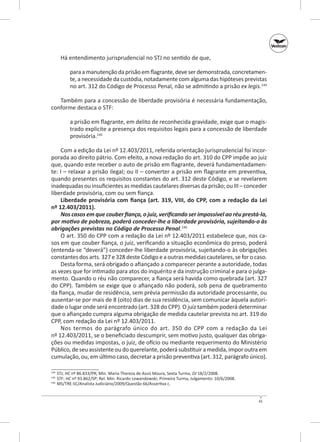 Há entendimento jurisprudencial no STJ no sentido de que,
para a manutenção da prisão em flagrante, deve ser demonstrada, concretamente, a necessidade da custódia, notadamente com alguma das hipóteses previstas
no art. 312 do Código de Processo Penal, não se admitindo a prisão ex legis.144
Também para a concessão de liberdade provisória é necessária fundamentação,
conforme destaca o STF:
a prisão em flagrante, em delito de reconhecida gravidade, exige que o magistrado explicite a presença dos requisitos legais para a concessão de liberdade
provisória.145
Com a edição da Lei nº 12.403/2011, referida orientação jurisprudencial foi incorporada ao direito pátrio. Com efeito, a nova redação do art. 310 do CPP impõe ao juiz
que, quando este receber o auto de prisão em flagrante, deverá fundamentadamente: I – relaxar a prisão ilegal; ou II – converter a prisão em flagrante em preventiva,
quando presentes os requisitos constantes do art. 312 deste Código, e se revelarem
inadequadas ou insuficientes as medidas cautelares diversas da prisão; ou III – conceder
liberdade provisória, com ou sem fiança.
Liberdade provisória com fiança (art.  319, VIII, do CPP, com a redação da Lei
nº 12.403/2011).
Nos casos em que couber fiança, o juiz, verificando ser impossível ao réu prestá-la,
por motivo de pobreza, poderá conceder-lhe a liberdade provisória, sujeitando-o às
obrigações previstas no Código de Processo Penal.146
O art. 350 do CPP com a redação da Lei nº 12.403/2011 estabelece que, nos casos em que couber fiança, o juiz, verificando a situação econômica do preso, poderá
(entenda-se “deverá”) conceder-lhe liberdade provisória, sujeitando-o às obrigações
constantes dos arts. 327 e 328 deste Código e a outras medidas cautelares, se for o caso.
Desta forma, será obrigado o afiançado a comparecer perante a autoridade, todas
as vezes que for intimado para atos do inquérito e da instrução criminal e para o julgamento. Quando o réu não comparecer, a fiança será havida como quebrada (art. 327
do CPP). Também se exige que o afiançado não poderá, sob pena de quebramento
da fiança, mudar de residência, sem prévia permissão da autoridade processante, ou
ausentar-se por mais de 8 (oito) dias de sua residência, sem comunicar àquela autoridade o lugar onde será encontrado (art. 328 do CPP). O juiz também poderá determinar
que o afiançado cumpra alguma obrigação de medida cautelar prevista no art. 319 do
CPP, com redação da Lei nº 12.403/2011.
Nos termos do parágrafo único do art.  350 do CPP com a redação da Lei
nº 12.403/2011, se o beneficiado descumprir, sem motivo justo, qualquer das obrigações ou medidas impostas, o juiz, de ofício ou mediante requerimento do Ministério
Público, de seu assistente ou do querelante, poderá substituir a medida, impor outra em
cumulação, ou, em último caso, decretar a prisão preventiva (art. 312, parágrafo único).
	 STJ; HC nº 86.833/PR; Min. Maria Thereza de Assis Moura, Sexta Turma, DJ 18/2/2008.
	STF; HC nº 93.862/SP; Rel. Min. Ricardo Lewandowski, Primeira Turma, Julgamento: 10/6/2008.
	 MS/TRE-SC/Analista Judiciário/2009/Questão 66/Assertiva c.

144
145
146

41

 