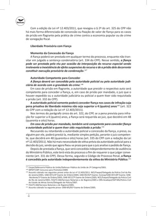 Com a edição da Lei nº 12.403/2011, que revogou o § 2º do art. 325 do CPP não
há mais forma diferenciada de concessão ou fixação de valor de fiança para os casos
de prisão em flagrante pela prática de crime contra a economia popular ou de crime
de sonegação fiscal.
Liberdade Provisória com Fiança
Momento da Concessão da Fiança
A fiança poderá ser prestada em qualquer termo do processo, enquanto não transitar em julgado a sentença condenatória (art. 334 do CPP). Nesse sentido, a fiança
pode ser prestada pelo réu por ocasião da interposição do recurso especial sendo
irrelevante a inexistência de efeito suspensivo do recurso e de a prisão dele decorrente
constituir execução provisória da condenação.147
Autoridade Competente para Conceder
A fiança deverá ser concedida pela autoridade policial ou pela autoridade judi‑
ciária de acordo com a gravidade do crime.148
Em caso de prisão em flagrante, a autoridade que presidir o respectivo auto será
competente para conceder a fiança, e, em caso de prisão por mandado, o juiz que o
houver expedido ou a autoridade judiciária ou policial a quem tiver sido requisitada
a prisão (art. 332 do CPP).
A autoridade policial somente poderá conceder fiança nos casos de infração cuja
pena privativa de liberdade máxima não seja superior a 4 (quatro) anos149 (art. 322
do CPP com a redação da Lei nº 12.403/2011).
Nos termos do parágrafo único do art. 322, do CPP, se a pena prevista para infração for superior a 4 (quatro) anos, a fiança será requerida ao juiz, que decidirá em 48
(quarenta e oito) horas.
Em caso de prisão por mandado, também será competente para conceder fiança
a autoridade policial a quem tiver sido requisitada a prisão.150
Recusando ou retardando a autoridade policial a concessão da fiança, o preso, ou
alguém por ele, poderá prestá-la, mediante simples petição, perante o juiz competente, que decidirá em 48 (quarenta e oito) horas (art. 335 do CPP com a redação da Lei
nº 12.403/2011). Não há mais necessidade de oitiva prévia da autoridade policial para a
decisão do juiz, sendo que agora fixou-se prazo para que o juiz analise o pedido de fiança.
Depois de prestada a fiança, que será concedida independentemente de audiência
do Ministério Público, este terá vista do processo a fim de requerer o que julgar conveniente (art. 331 do CPP). Dessa forma, segundo o Código de Processo Penal, a fiança
é concedida pela autoridade independentemente da oitiva do Ministério Público.151
	 Cespe/Defensoria Pública da União/Defensor Público da União de 2ª Categoria/2001.
	 MPDFT/28º Concurso para Promotor/2009.
149
	 Assunto cobrado nas seguintes provas antes da Lei nº 12.403/2011: NCE/Faepol/Delegado da Polícia Civil do Rio
de Janeiro/2001; OAB‑SP/123º Exame de Ordem/2004; OAB‑RO/42º Exame; Vunesp/OAB‑SP/130º Exame; OAB-Nordeste/1º Exame de Ordem/2005; OAB‑SP/127º Exame de Ordem/2005; NCE/Faepol/Delegado da Polícia Civil
do Rio de Janeiro/2001; FGV/TJ‑AM/Serviços Notariais e de Registro/2005 e DRS‑Acadepol/SSP‑MG/Polícia Civil
do Estado de Minas Gerais/Delegado de Polícia/2007.
150
	 FGV/TJ‑AM/Serviços Notariais e de Registro/2005.
151
	 Assunto cobrado na seguinte prova: OAB‑MS/81º Exame de Ordem/2005.
147
148

42

 
