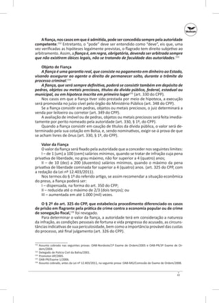 A fiança, nos casos em que é admitida, pode ser concedida sempre pela autoridade
competente.152 Entretanto, o “pode” deve ser entendido como “deve”, eis que, uma
vez verificadas as hipóteses legalmente previstas, o flagrado tem direito subjetivo ao
arbitramento. Assim, a fiança é, em regra, obrigatória, devendo ser arbitrada sempre
que não existirem óbices legais, não se tratando de faculdade das autoridades.153
Objeto de Fiança
A fiança é uma garantia real, que consiste no pagamento em dinheiro ao Estado,
visando assegurar ao agente o direito de permanecer solto, durante o trâmite do
processo criminal.154
A fiança, que será sempre definitiva, poderá se consistir também em depósito de
pedras, objetos ou metais preciosos, títulos da dívida pública, federal, estadual ou
municipal, ou em hipoteca inscrita em primeiro lugar155 (art. 330 do CPP).
Nos casos em que a fiança tiver sido prestada por meio de hipoteca, a execução
será promovida no juízo cível pelo órgão do Ministério Público (art. 348 do CPP).
Se a fiança consistir em pedras, objetos ou metais preciosos, o juiz determinará a
venda por leiloeiro ou corretor (art. 349 do CPP).
A avaliação de imóvel ou de pedras, objetos ou metais preciosos será feita imediatamente por perito nomeado pela autoridade (art. 330, § 1º, do CPP).
Quando a fiança consistir em caução de títulos da dívida pública, o valor será determinado pela sua cotação em Bolsa, e, sendo nominativos, exigir-se-á prova de que
se acham livres de ônus (art. 330, § 1º, do CPP).
Valor da Fiança
O valor da fiança será fixado pela autoridade que a conceder nos seguintes limites:
I – de 1 (um) a 100 (cem) salários mínimos, quando se tratar de infração cuja pena
privativa de liberdade, no grau máximo, não for superior a 4 (quatro) anos;
II  – de 10 (dez) a 200 (duzentos) salários mínimos, quando o máximo da pena
privativa de liberdade cominada for superior a 4 (quatro) anos. (art. 325 do CPP, com
a redação da Lei nº 12.403/2011).
Nos termos do § 1º do referido artigo, se assim recomendar a situação econômica
do preso, a fiança poderá ser:
I – dispensada, na forma do art. 350 do CPP;
II – reduzida até o máximo de 2/3 (dois terços); ou
III – aumentada em até 1.000 (mil) vezes.
O § 2º do art. 325 do CPP, que estabelecia procedimento diferenciado os casos
de prisão em flagrante pela prática de crime contra a economia popular ou de crime
de sonegação fiscal,156 foi revogado.
Para determinar o valor da fiança, a autoridade terá em consideração a natureza
da infração, as condições pessoais de fortuna e vida pregressa do acusado, as circunstâncias indicativas de sua periculosidade, bem como a importância provável das custas
do processo, até final julgamento (art. 326 do CPP).
	 Assunto cobrado nas seguintes provas: OAB-Nordeste/1º Exame de Ordem/2005 e OAB‑PR/3º Exame de Ordem/2004.
153
	 Delegado de Polícia Civil da Bahia/2001.
154
	Promotor-AP/2005.
155
	 OAB‑PR/Exame 1/2006.
156
	 Assunto cobrado, antes da Lei nº 12.403/2011, na seguinte prova: OAB‑MG/Comissão de Exame de Ordem/2008.
152

43

 
