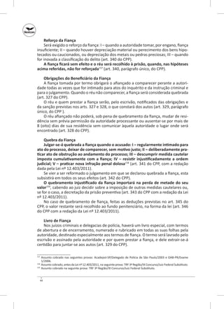 Reforço da Fiança
Será exigido o reforço da fiança: I – quando a autoridade tomar, por engano, fiança
insuficiente; II – quando houver depreciação material ou perecimento dos bens hipotecados ou caucionados, ou depreciação dos metais ou pedras preciosas; III – quando
for inovada a classificação do delito (art. 340 do CPP).
A fiança ficará sem efeito e o réu será recolhido à prisão, quando, nas hipóteses
acima referidas, não for reforçada157 (art. 340, parágrafo único, do CPP).
Obrigações do Beneficiário da Fiança
A fiança tomada por termo obrigará o afiançado a comparecer perante a autoridade todas as vezes que for intimado para atos do inquérito e da instrução criminal e
para o julgamento. Quando o réu não comparecer, a fiança será considerada quebrada
(art. 327 do CPP).
O réu e quem prestar a fiança serão, pelo escrivão, notificados das obrigações e
da sanção previstas nos arts. 327 e 328, o que constará dos autos (art. 329, parágrafo
único, do CPP ).
O réu afiançado não poderá, sob pena de quebramento da fiança, mudar de residência sem prévia permissão da autoridade processante ou ausentar-se por mais de
8 (oito) dias de sua residência sem comunicar àquela autoridade o lugar onde será
encontrado (art. 328 do CPP).
Quebra da Fiança
Julgar-se-á quebrada a fiança quando o acusado: I – regularmente intimado para
ato do processo, deixar de comparecer, sem motivo justo; II – deliberadamente pra‑
ticar ato de obstrução ao andamento do processo; III – descumprir medida cautelar
imposta cumulativamente com a fiança; IV  – resistir injustificadamente a ordem
judicial; V – praticar nova infração penal dolosa158 (art. 341 do CPP, com a redação
dada pela Lei nº 12.403/2011).
Se vier a ser reformado o julgamento em que se declarou quebrada a fiança, esta
subsistirá em todos os seus efeitos (art. 342 do CPP).
O quebramento injustificado da fiança importará na perda de metade do seu
valor159, cabendo ao juiz decidir sobre a imposição de outras medidas cautelares ou,
se for o caso, a decretação da prisão preventiva (art. 343 do CPP com a redação da Lei
nº 12.403/2011).
No caso de quebramento de fiança, feitas as deduções previstas no art. 345 do
CPP, o valor restante será recolhido ao fundo penitenciário, na forma da lei (art. 346
do CPP com a redação da Lei nº 12.403/2011).
Livro de Fiança
Nos juízos criminais e delegacias de polícia, haverá um livro especial, com termos
de abertura e de encerramento, numerado e rubricado em todas as suas folhas pela
autoridade, destinado especialmente aos termos de fiança. O termo será lavrado pelo
escrivão e assinado pela autoridade e por quem prestar a fiança, e dele extrair-se-á
certidão para juntar-se aos autos (art. 329 do CPP).
	 Assunto cobrado nas seguintes provas: Acadepol-SP/Delegado de Polícia de São Paulo/2003 e OAB‑PR/Exame
1/2006.
	 Assunto cobrado, antes da Lei nº 12.403/2011, na seguinte prova: TRF 3ª Região/IX Concurso/Juiz Federal Substituto.
159
	 Assunto cobrado na seguinte prova: TRF 3ª Região/IX Concurso/Juiz Federal Substituto.
157

158

44

 