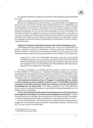 VI – quando presentes os motivos que autorizam a decretação da prisão preventiva
(art. 312).
A Nova Lei mudou completamente a sistemática da inafiançabilidade.
Não há mais vedação da concessão de fiança: 1) a contravenções de vadiagem nos
termos do art. 59 da Lei de Contravenções Penais (Decreto-Lei nº 3.688/1941); 2) a
Crimes punidos com reclusão em que a pena mínima cominada for superior a 2 (dois)
anos, não tendo mais aplicação a nº 81 do STJ; 3) a crimes dolosos punidos com pena
privativa da liberdade, se o réu já tiver sido condenado por outro crime doloso, em
sentença transitada em julgado; 4) se houver no processo prova de ser o réu vadio; 5)
nos crimes punidos com reclusão, que provoquem clamor público ou que tenham sido
cometidos com violência contra a pessoa ou grave ameaça; 6) ao que estiver no gozo
de suspensão condicional da pena ou de livramento condicional; e 7) crimes contra o
sistema financeiro.
Hipóteses de vedação da liberdade provisória seja o delito afiançável ou não
1) Membros ativos de organização criminosa (art. 7º da Lei nº 9.034/1995). Em
sendo o indivíduo membro de organização criminosa (estrutura hierárquica com
divisão de tarefas e funções de seus membros), entende‑se que isso, por si só, já faz
restar presentes os requisitos da prisão preventiva. Nesse sentido, o STF destaca que
a regra do art. 7º da Lei nº 9.034/1995, consoante a qual não será concedida
liberdade provisória, com ou sem fiança, aos agentes que tenham tido intensa
e efetiva participação na organização criminosa, com efeito, revela‑se coerente
com o disposto no art. 312, do CPP. (STF, HC nº 94.739/SP, Rel. Min. Ellen Gracie,
Segunda Turma, Julgamento: 7/10/2008)
2) Crimes de “lavagem” ou ocultação de bens, direitos e valores (art.  3º da Lei
nº 9.613/1998). O STJ entende que a “vedação à liberdade provisória, que reforça a
necessidade de manutenção da prisão preventiva, contida na Lei 9.034/1995, constitui importante instrumento de que dispõe o Estado para desarticular organizações
criminosas”. (STJ, HC nº 28.671/MT, Min. Jorge Scartezzini, Quinta Turma, DJ 5/4/2004)
Com relação aos chamados crimes de “lavagem” ou ocultação de bens, direitos
e valores oriundos de outras infrações, tratados na Lei nº 9.613/1998, não haverá
concessão de liberdade provisória, ainda que sob fiança, mas não está retirada a
possibilidade de o réu apelar solto.166 Com efeito, estabelece o art. 3º da referida lei
que, em caso de sentença condenatória, o juiz decidirá fundamentadamente se o réu
poderá apelar em liberdade.
3) O art. 21 do Estatuto do Desarmamento destacava que os crimes de posse ou
porte ilegal de arma de fogo de uso restrito, comércio ilegal de arma de fogo167 e tráfico
internacional de arma de fogo eram insuscetíveis de liberdade provisória. Entretanto,
o referido dispositivo foi declarado inconstitucional, nos termos da Adin nº 3.112-1.
4) Os crimes hediondos, a prática da tortura, o tráfico ilícito de entorpecentes e
drogas afins e o terrorismo eram insuscetíveis de liberdade provisória, nos termos do
art. 2º, inciso II, da Lei nº 8.072/1990.
	 TRF-3ª Região/Juiz Federal Substituto.
	 OAB‑SP/125º Exame de Ordem/2005.

166
167

47

 