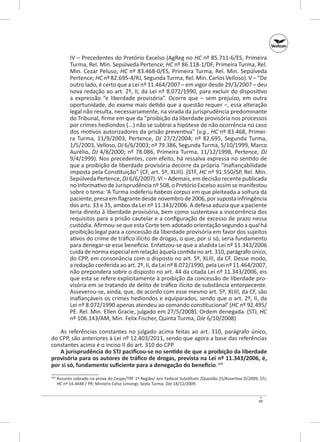 IV – Precedentes do Pretório Excelso (AgReg no HC nº 85.711-6/ES, Primeira
Turma, Rel. Min. Sepúlveda Pertence; HC nº 86.118-1/DF, Primeira Turma, Rel.
Min. Cezar Peluso; HC nº 83.468-0/ES, Primeira Turma, Rel. Min. Sepúlveda
Pertence; HC nº 82.695-4/RJ, Segunda Turma, Rel. Min. Carlos Velloso). V – “De
outro lado, é certo que a Lei nº 11.464/2007 – em vigor desde 29/3/2007 – deu
nova redação ao art. 2º, II, da Lei nº 8.072/1990, para excluir do dispositivo
a expressão “e liberdade provisória”. Ocorre que  – sem prejuízo, em outra
oportunidade, do exame mais detido que a questão requer –, essa alteração
legal não resulta, necessariamente, na virada da jurisprudência predominante
do Tribunal, firme em que da “proibição da liberdade provisória nos processos
por crimes hediondos (...) não se subtrai a hipótese de não ocorrência no caso
dos motivos autorizadores da prisão preventiva” (v.g., HC nº 83.468, Primeira Turma, 11/9/2003, Pertence, DJ 27/2/2004; nº  82.695, Segunda Turma,
1/5/2003, Velloso, DJ 6/6/2003; nº 79.386, Segunda Turma, 5/10/1999, Marco
Aurélio, DJ 4/8/2000; nº  78.086, Primeira Turma, 11/12/1998, Pertence, DJ
9/4/1999). Nos precedentes, com efeito, há ressalva expressa no sentido de
que a proibição de liberdade provisória decorre da própria “inafiançabilidade
imposta pela Constituição” (CF, art. 5º, XLIII). (STF, HC nº 91.550/SP, Rel. Min.
Sepúlveda Pertence, DJ 6/6/2007). VI – Ademais, em decisão recente publicada
no Informativo de Jurisprudência nº 508, o Pretório Excelso assim se manifestou
sobre o tema: ‘A Turma indeferiu habeas corpus em que pleiteada a soltura da
paciente, presa em flagrante desde novembro de 2006, por suposta infringência
dos arts. 33 e 35, ambos da Lei nº 11.343/2006. A defesa aduzia que a paciente
teria direito à liberdade provisória, bem como sustentava a inocorrência dos
requisitos para a prisão cautelar e a configuração de excesso de prazo nessa
custódia. Afirmou‑se que esta Corte tem adotado orientação segundo a qual há
proibição legal para a concessão da liberdade provisória em favor dos sujeitos
ativos do crime de tráfico ilícito de drogas, o que, por si só, seria fundamento
para denegar‑se esse benefício. Enfatizou‑se que a aludida Lei nº 11.343/2006
cuida de norma especial em relação àquela contida no art. 310, parágrafo único,
do CPP, em consonância com o disposto no art. 5º, XLIII, da CF. Desse modo,
a redação conferida ao art. 2º, II, da Lei nº 8.072/1990, pela Lei nº 11.464/2007,
não prepondera sobre o disposto no art. 44 da citada Lei nº 11.343/2006, eis
que esta se refere explicitamente à proibição da concessão de liberdade provisória em se tratando de delito de tráfico ilícito de substância entorpecente.
Asseverou‑se, ainda, que, de acordo com esse mesmo art. 5º, XLIII, da CF, são
inafiançáveis os crimes hediondos e equiparados, sendo que o art. 2º, II, da
Lei nº 8.072/1990 apenas atendeu ao comando constitucional’ (HC nº 92.495/
PE. Rel. Min. Ellen Gracie, julgado em 27/5/2008). Ordem denegada. (STJ, HC
nº 106.143/AM, Min. Felix Fischer, Quinta Turma, DJe 6/10/2008)
As referências constantes no julgado acima feitas ao art. 310, parágrafo único,
do CPP, são anteriores à Lei nº 12.403/2011, sendo que agora a base das referências
constantes acima é o inciso II do art. 310 do CPP.
A jurisprudência do STJ pacificou-se no sentido de que a proibição da liberdade
provisória para os autores de tráfico de drogas, prevista na Lei nº 11.343/2006, é,
por si só, fundamento suficiente para a denegação do benefício.169
	 Assunto cobrado na prova do Cespe/TRF 1ª Região/ Juiz Federal Substituto /Questão 25/Assertiva D/2009; STJ;
HC nº 14.4448 / PR; Ministro Celso Limongi; Sexta Turma; DJe 18/12/2009.

169

49

 