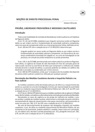 Noções de Direito Processual Penal
Gladson Miranda

PRISÃO, LIBERDADE PROVISÓRIA E MEDIDAS CAUTELARES
Introdução
Trata‑se de modalidade de restrição da liberdade por ordem judicial ou em hipótese
de flagrante delito.
O art. 5º, LXI, da CF/1988, estabelece que ninguém será preso senão em flagrante
delito ou por ordem escrita e fundamentada de autoridade judiciá­ ia competente,
r
salvo nos casos de transgressão militar ou crime propriamente militar, definidos em lei.
O art. 283 do CPP com a redação da Lei nº 12.403/2011 determina que
ninguém poderá ser preso senão em flagrante delito ou por ordem escrita e
fundamentada da autoridade judiciária competente, em decorrência de sentença condenatória transitada em julgado ou, no curso da investigação ou do
processo, em virtude de prisão temporária ou prisão preventiva.
O art. 139, II, da CF/1988, permite prisão sem ordem judicial ou prisão em flagrante.
Com efeito, na vigência do estado de sítio decretado em face de comoção grave de
repercussão nacional ou ocorrência de fatos que comprovem a ineficácia de medida
tomada durante o estado de defesa, as pessoas poderão ser detidas em edifício não
destinado a acusados ou condenados por crimes comuns.
O art. 684 do CPP estabelece, ainda, que “a recaptura do réu evadido não depende
de prévia ordem judicial e poderá ser efetuada por qualquer pessoa”.

Decretação das Medidas Cautelares durante o Inquérito Policial e na
Fase Judicial
As medidas cautelares serão decretadas pelo juiz, de ofício ou a requerimento das
partes ou, quando no curso da investigação criminal, por representação da autoridade
policial ou mediante requerimento do Ministério Público (art. 282, § 2º, do CPP, com
a redação da Lei nº 12.403/2011).
O § 1º do art. 283 do CPP determina que as medidas cautelares não se aplicam à infração
a que não for isolada, cumulativa ou alternativamente cominada pena privativa de liberdade.
Ressalvados os casos de urgência ou de perigo de ineficácia da medida, o  juiz,
ao receber o pedido de medida cautelar, determinará a intimação da parte contrária,
acompanhada de cópia do requerimento e das peças necessárias, permanecendo os
autos em juízo (art. 282, § 3º, do CPP, com a redação da Lei nº 12.403/2011).
No caso de descumprimento de qualquer das obrigações impostas nas medidas
cautelares, o juiz, de ofício ou mediante requerimento do Ministério Público, de seu
assistente ou do querelante, poderá substituir a medida, impor outra em cumulação,
ou, em último caso, decretar a prisão preventiva (art. 312, parágrafo único) (art. 282,
§ 4º, do CPP, com a redação da Lei nº 12.403/2011).
5

 
