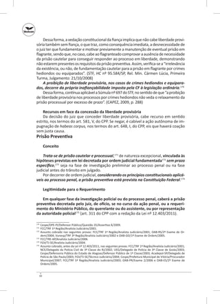 Dessa forma, a vedação constitucional da fiança implica que não cabe liberdade provisória também sem fiança, o que traz, como consequência imediata, a desnecessidade de
o juiz ter que fundamentar e motivar previamente a manutenção de eventual prisão em
flagrante, sendo que, no caso, cabe ao flagranteado comprovar a ausência de necessidade
da prisão cautelar para conseguir responder ao processo em liberdade, demonstrando
não estarem presentes os requisitos da prisão preventiva. Assim, verifica‑se a “irrelevância
da existência, ou não, de fundamentação cautelar para a prisão em flagrante por crimes
hediondos ou equiparados”. (STF, HC nº 95.584/SP, Rel. Min. Cármen Lúcia, Primeira
Turma, Julgamento: 21/10/2008)
A proibição de liberdade provisória, nos casos de crimes hediondos e equipara‑
dos, decorre da própria inafiançabilidade imposta pela CF à legislação ordinária.170
Dessa forma, continua aplicável a Súmula nº 697 do STF, no sentido de que “a proibição
de liberdade provisória nos processos por crimes hediondos não veda o relaxamento da
prisão processual por excesso de prazo”. (CAPEZ, 2009, p. 288)
Recursos em face da concessão da liberdade provisória
Da decisão do juiz que conceder liberdade provisória, cabe recurso em sentido
estrito, nos termos do art. 581, V, do CPP. Se negar, é cabível a ação autônoma de impugnação de habeas corpus, nos termos do art. 648, I, do CPP, eis que haverá coação
sem justa causa.

Prisão Preventiva
Conceito

Trata-se de prisão cautelar e processual,171 de natureza excepcional, vinculada às
hipóteses previstas em lei decretada por ordem judicial fundamentada172 sem prazo
específico,173 seja na fase de investigação preliminar ao processo penal ou na fase
judicial antes do trânsito em julgado.
Por decorrer de ordem judicial, considerando os princípios constitucionais aplicá‑
veis ao processo penal, a prisão preventiva está prevista na Constituição Federal.174
Legitimidade para o Requerimento
Em qualquer fase da investigação policial ou do processo penal, caberá a prisão
preventiva decretada pelo juiz, de ofício, se no curso da ação penal, ou a requeri‑
mento do Ministério Público, do querelante ou do assistente, ou por representação
da autoridade policial175 (art. 311 do CPP com a redação da Lei nº 12.403/2011).
	 Cespe/DPE-PI/Defensor Público/Questão 35/Assertiva A/2009.
	 FCC/TRF 1ª Região/Analista Judiciário/2001.
	 Assunto cobrado nas seguintes provas: FCC/TRF 1ª Região/Analista Judiciário/2001; OAB‑RS/2º Exame de Ordem/2004; Vunesp/TRF 3ª Região/Analista Judiciário/2002 e OAB‑GO/1º Exame de Ordem/2005.
173
	 FCC/TRE‑AP/Analista Judiciário/2006.
174
	 FGV/TJ‑SE/Analista Judiciário/2004.
175
	 Assunto cobrado, antes da Lei nº 12.403/2011, nas seguintes provas: FCC/TRF 1ª Região/Analista Judiciário/2001;
NCE/Delegado da Polícia Civil de 3ª Classe do RJ/2002; UEG/Delegado de Polícia de 3ª Classe de Goiás/2003;
Cespe/Defensoria Pública do Estado de Alagoas/Defensor Público de 1ª Classe/2003; Acadepol-SP/Delegado de
Polícia de São Paulo/2003; FGV/TJ‑SE/Técnico Judiciário/2004; Cespe/Prefeitura Municipal de Vitória/Procurador
Municipal/2007; FCC/TRF 5ª Região/Analista Judiciário/2003; OAB‑PR/Exame 2/2006 e OAB‑ES/2º Exame de
Ordem/2005.
170
171
172

50

 