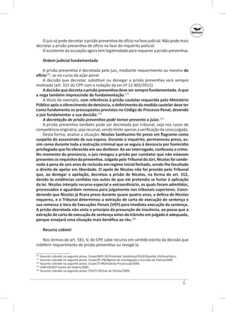 O juiz só pode decretar a prisão preventiva de ofício na fase judicial. Não pode mais
decretar a prisão preventiva de ofício na fase do inquérito policial.
O assistente da acusação agora tem legitimidade para requerer a prisão preventiva.
Ordem judicial fundamentada
A prisão preventiva é decretada pelo juiz, mediante requerimento ou mesmo de
ofício176, se no curso da ação penal.
A decisão que decretar, substituir ou denegar a prisão preventiva será sempre
motivada (art. 315 do CPP com a redação da Lei nº 12.403/2011).
A decisão que decreta a prisão preventiva deve ser sempre fundamentada. A que
a nega também imprescinde de fundamentação.177
A título de exemplo, com referência à prisão cautelar requerida pelo Ministério
Público após o oferecimento de denúncia, o deferimento da medida cautelar deve ter
como fundamento os pressupostos previstos no Código de Processo Penal, devendo
o juiz fundamentar a sua decisão.178
A decretação de prisão preventiva pode tornar prevento o juízo.179
A prisão preventiva também pode ser decretada por tribunal, seja nos casos de
competência originária, seja recursal, sendo limite apenas a verificação da coisa julgada.
Desta forma, analise a situação: Nicolas Santíssimo foi preso em flagrante como
suspeito do assassinato de sua esposa. Durante o inquérito, permaneceu preso, as‑
sim como durante toda a instrução criminal que se seguiu à denúncia por homicídio
privilegiado que foi oferecida em seu desfavor. Ao ser interrogado, confessou o crime.
No momento da pronúncia, o juiz revogou a prisão por constatar que não estavam
presentes os requisitos da preventiva. Julgado pelo Tribunal do Júri, Nicolas foi conde‑
nado à pena de seis anos de reclusão em regime inicial fechado, sendo‑lhe facultado
o direito de apelar em liberdade. O apelo de Nicolas não foi provido pelo Tribunal
que, ao denegar a apelação, decretou a prisão de Nicolas, na forma do art. 312,
devido às evidências contidas nos autos de que ele pretendia se furtar à aplicação
da lei. Nicolas interpôs recurso especial e extraordinário, os quais foram admitidos,
processados e aguardam remessa para julgamento nos tribunais superiores. Consi‑
derando que Nicolas já ficara preso durante quase quatro anos, a defesa de Nicolas
requereu, e o Tribunal determinou a extração de carta de execução de sentença e
sua remessa à Vara de Execuções Penais (VEP) para imediata execução da sentença.
A prisão decretada não viola o princípio da presunção de inocência, ao passo que a
extração de carta de execução de sentença antes do trânsito em julgado é adequada,
porque ensejará uma situação mais benéfica ao réu.180
Recurso cabível
Nos termos do art. 581, V, do CPP, cabe recurso em sentido estrito da decisão que
indeferir requerimento de prisão preventiva ou revogá‑la.
	 Assunto cobrado na seguinte prova: Cespe/MPE-SE/Promotor Substituto/2010/Questão 19/Assertiva e.
	 Assunto cobrado na seguinte prova: Cespe/PC‑PB/Agente de Investigação e Escrivão de Polícia/2009.
178
	 Assunto cobrado na seguinte prova: Cespe/TJ‑RR/Analista Processual/2006.
179
	 OAB‑MS/81º Exame de Ordem/2005.
180
	 Assunto cobrado na seguinte prova: FGV/TJ‑PA/Juiz de Direito/2009.
176
177

51

 