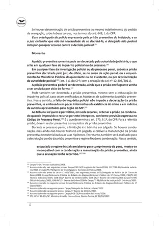 Se houver determinação de prisão preventiva ou mesmo indeferimento do pedido
de revogação, cabe habeas corpus, nos termos do art. 648, I, do CPP.
Caso o delegado de polícia represente pela prisão preventiva do indiciado, e se
o juiz entender que não há necessidade de se decretá‑la, o delegado não poderá
interpor qualquer recurso contra a decisão judicial.181
Momento
A prisão preventiva somente pode ser decretada pela autoridade judiciária, o que
o faz em qualquer fase do inquérito policial ou do processo.182
Em qualquer fase da investigação policial ou do processo penal, caberá a prisão
preventiva decretada pelo juiz, de ofício, se no curso da ação penal, ou a requeri‑
mento do Ministério Público, do querelante ou do assistente, ou por representação
da autoridade policial183 (art. 311 do CPP, com a redação da Lei nº 12.403/2011).
A prisão preventiva poderá ser decretada, ainda que a prisão em flagrante venha
a ser anulada por vício de forma.184
Pode também ser decretada a prisão preventiva, mesmo sem a instauração de
inquérito policial, caso sejam verificadas as hipóteses de cabimento da prisão preventiva. Nesse sentido, a falta de inquérito policial não impede a decretação da prisão
preventiva, se embasada em peças informativas da existência do crime e em indícios
da autoria apresentados pelo órgão do MP.185
Ao tribunal ad quem é permitido, em sede recursal, ordenar a prisão do condena‑
do quando improvido o recurso por este interposto, conforme previsão expressa no
Código de Processo Penal.186 É o que determina o art. 675, § 1º, do CPP. Para a referida
prisão, devem restar presentes os requisitos da prisão preventiva.
Durante o processo penal, a limitação é o trânsito em julgado. Se houver condenação, mas ainda não houver trânsito em julgado, é cabível a manutenção da prisão
preventiva se materializadas as suas hipóteses. Entretanto, também será analisado para
a decretação ou não da prisão preventiva o regime fixado na condenação. Nesse sentido,
estipulado o regime inicial semiaberto para cumprimento da pena, mostra‑se
incompatível com a condenação a manutenção da prisão preventiva, ainda
que a acusação tenha recorrido.187/188
	 Cespe/TJ‑DF/Técnico Judiciário/2003.
	 Assunto cobrado nas seguintes provas: Cespe/DPE-SP/Estagiário de Direito/2008; FCC/TRE-RN/Analista Judiciário/2005 e Cespe/PC-PB/Agente de Investigação e Escrivão de Polícia/2009.
183
	 Assunto cobrado antes da Lei nº 12.403/2011, nas seguintes provas: UEG/Delegado de Polícia de 3ª Classe de
Goiás/2003; Cespe/Defensoria Pública do Estado de Alagoas/Defensor Público de 1ª Classe/2003; FGV/TJ‑SE/
Técnico Judiciário/2004; OAB‑ES/2º Exame de Ordem/2005; OAB‑DF/1º Exame de Ordem/2004; Cespe/TJ‑RR/
Oficial de Justiça/2001; OAB‑MT/1º Exame de Ordem/2004 e Cespe/TJ‑PE/Oficial de Justiça da 2ª Entrância/2001.
184
	 Assunto cobrado na seguinte prova: Cespe/Defensoria Pública do Estado de Alagoas/Defensor Público de 1ª
Classe/2003.
185
	 Assunto cobrado na seguinte prova: Cespe/Delegado da Polícia Federal/2002.
186
	 Assunto cobrado na seguinte prova: Cespe/1º Exame da Ordem/2007.
187
	 Assunto cobrado na seguinte prova: Cespe/PGE‑CE/Procurador de Estado/2008.
188
	 STJ; HC nº 80.631/SP; Ministro Arnaldo Esteves Lima, Quinta Turma, DJ 22/10/2007.
181
182

52

 