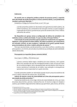Cabimento
De acordo com as categorias jurídicas próprias do processo penal, o requisito
para decretação de prisão preventiva é o fumus commissi delicti, e seu fundamento
constitui o periculum libertatis.193
Estabelece o Código do Processo Penal, no art. 312, que
a prisão preventiva poderá ser decretada como garantia da ordem pública, da
ordem econômica, por conveniência da instrução criminal, ou para assegurar
a aplicação da lei penal, quando houver prova de existência do crime e indícios
suficientes de autoria.
No dispositivo em apreço, temos a configuração de defesa da sociedade e do
indivíduo contra o arbítrio do Estado. É o que nos dita o Princípio Político.194
A decretação da prisão preventiva apenas poderá ter fundamento nas seguintes
hipóteses: como garantia da ordem pública, da ordem econômica, por conveniência
da instrução criminal, ou para assegurar a aplicação da lei penal, quando houver
prova da existência do crime e indício suficiente de autoria.195
Para que seja decretada a prisão preventiva, o juiz deve verificar a existência dos
pressupostos e, no mínimo, de uma das circunstâncias ou condições de admissibilidade
abaixo destacadas.
Pressupostos ou requisitos (fumus commissi delicti)
Aury Lopes Jr. (2008, p. 95) destaca que
o fumus commissi delicti exige a existência de sinais externos, com suporte
fático real, extraídos dos atos de investigação levados a cabo, em que por meio
de um raciocínio lógico, sério e desapaixonado, permita deduzir com maior ou
menor veemência a comissão de um delito, cuja realização e consequências
apresentam como responsável um sujeito concreto.
A prisão preventiva poderá ser decretada quando houver prova da existência do
crime e indício suficiente de autoria (art. 312 do CPP).
Indícios de autoria e prova da materialidade do crime são pressupostos para a
decretação da prisão preventiva.196
A prova da existência do crime exige indícios da materialidade do crime, por meio
de provas documentais, periciais, testemunhais etc. O mesmo se diga em relação à
autoria, que também exige elementos idôneos que permitam, pelo menos, de forma
	 OAB‑RS/2º Exame de Ordem/2004.
	 Assunto cobrado na seguinte prova: Defensoria Pública do Estado do Ceará/Defensor Público/2002.
195
	 Assunto cobrado nas seguintes provas: FCC/DP‑MA/Defensor Público/2009; Cespe/PC‑PB/Agente de Investigação
e Escrivão de Polícia/2009 e Cespe/PC‑PB/Delegado de Polícia/2009.
196
	 Cespe/Polícia Civil de RR/Agente de Polícia/2003.
193
194

55

 
