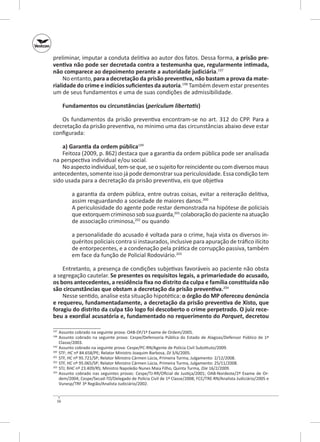 preliminar, imputar a conduta delitiva ao autor dos fatos. Dessa forma, a prisão pre‑
ventiva não pode ser decretada contra a testemunha que, regularmente intimada,
não comparece ao depoimento perante a autoridade judiciária.197
No entanto, para a decretação da prisão preventiva, não bastam a prova da mate‑
rialidade do crime e indícios suficientes da autoria.198 Também devem estar presentes
um de seus fundamentos e uma de suas condições de admissibilidade.
Fundamentos ou circunstâncias (periculum libertatis)
Os fundamentos da prisão preventiva encontram‑se no art.  312 do CPP. Para a
decretação da prisão preventiva, no mínimo uma das circunstâncias abaixo deve estar
configurada:
a) Garantia da ordem pública199
Feitoza (2009, p. 862) destaca que a garantia da ordem pública pode ser analisada
na perspectiva individual e/ou social.
No aspecto individual, tem‑se que, se o sujeito for reincidente ou com diversos maus
antecedentes, somente isso já pode demonstrar sua periculosidade. Essa condição tem
sido usada para a decretação da prisão preventiva, eis que objetiva
a garantia da ordem pública, entre outras coisas, evitar a reiteração delitiva,
assim resguardando a sociedade de maiores danos.200
A periculosidade do agente pode restar demonstrada na hipótese de policiais
que extorquem criminoso sob sua guarda,201 colaboração do paciente na atuação
de associação criminosa,202 ou quando
a personalidade do acusado é voltada para o crime, haja vista os diversos inquéritos policiais contra si instaurados, inclusive para apuração de tráfico ilícito
de entorpecentes, e a condenação pela prática de corrupção passiva, também
em face da função de Policial Rodoviário.203
Entretanto, a presença de condições subjetivas favoráveis ao paciente não obsta
a segregação cautelar. Se presentes os requisitos legais, a primariedade do acusado,
os bons antecedentes, a residência fixa no distrito da culpa e família constituída não
são circunstâncias que obstam a decretação da prisão preventiva.204
Nesse sentido, analise esta situação hipotética: o órgão do MP ofereceu denúncia
e requereu, fundamentadamente, a decretação da prisão preventiva de Xisto, que
foragiu do distrito da culpa tão logo foi descoberto o crime perpetrado. O juiz rece‑
beu a exordial acusatória e, fundamentado no requerimento do Parquet, decretou
	 Assunto cobrado na seguinte prova: OAB‑DF/1º Exame de Ordem/2005.
	 Assunto cobrado na seguinte prova: Cespe/Defensoria Pública do Estado de Alagoas/Defensor Público de 1ª
Classe/2003.
199
	 Assunto cobrado na seguinte prova: Cespe/PC-RN/Agente de Polícia Civil Substituto/2009.
200
	STF; HC nº 84.658/PE; Relator Ministro Joaquim Barbosa, DJ 3/6/2005.
201
	 STF, HC nº 95.721/SP; Relator Ministro Cármen Lúcia, Primeira Turma, Julgamento: 2/12/2008.
202
	 STF, HC nº 95.065/SP; Relator Ministro Cármen Lúcia, Primeira Turma, Julgamento: 25/11/2008.
203
	 STJ; RHC nº 23.409/RS; Ministro Napoleão Nunes Maia Filho, Quinta Turma, DJe 16/2/2009.
204
	 Assunto cobrado nas seguintes provas: Cespe/TJ‑RR/Oficial de Justiça/2001; OAB‑Nordeste/2º Exame de Ordem/2004; Cespe/Secad-TO/Delegado de Polícia Civil de 1ª Classe/2008; FCC/TRE‑RN/Analista Judiciário/2005 e
Vunesp/TRF 3ª Região/Analista Judiciário/2002.
197
198

56

 