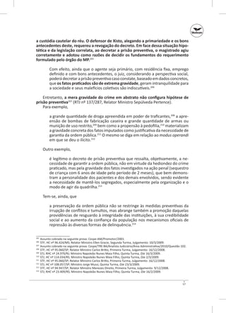 a custódia cautelar do réu. O defensor de Xisto, alegando a primariedade e os bons
antecedentes deste, requereu a revogação do decreto. Em face dessa situação hipo‑
tética e da legislação correlata, ao decretar a prisão preventiva, o magistrado agiu
corretamente e adotou como razões de decidir os fundamentos do requerimento
formulado pelo órgão do MP.205
Com efeito, ainda que o agente seja primário, com residência fixa, emprego
definido e com bons antecedentes, o juiz, considerando a perspectiva social,
poderá decretar a prisão preventiva caso constate, baseado em dados concretos,
que os fatos praticados são de extrema gravidade, geram intranquilidade para
a sociedade e seus malefícios coletivos são indiscutíveis.206
Entretanto, a mera gravidade do crime em abstrato não configura hipótese de
prisão preventiva207 (RTJ nº 137/287, Relator Ministro Sepúlveda Pertence).
Para exemplo,
a grande quantidade de droga apreendida em poder de traficantes,208 a apreensão de bombas de fabricação caseira e grande quantidade de armas ou
munição de uso restrito,209 bem como a propensão à pedofilia,210 materializam
a gravidade concreta dos fatos imputados como justificativa da necessidade de
garantia da ordem pública.211 O mesmo se diga em relação ao modus operandi
em que se deu o ilícito.212
Outro exemplo,
é legítimo o decreto de prisão preventiva que ressalta, objetivamente, a necessidade de garantir a ordem pública, não em virtude da hediondez do crime
praticado, mas pela gravidade dos fatos investigados na ação penal (sequestro
de criança com 6 anos de idade pelo período de 2 meses), que bem demonstram a personalidade dos pacientes e dos demais envolvidos, sendo evidente
a necessidade de mantê-los segregados, especialmente pela organização e o
modo de agir da quadrilha.213
Tem‑se, ainda, que
a preservação da ordem pública não se restringe às medidas preventivas da
irrupção de conflitos e tumultos, mas abrange também a promoção daquelas
providências de resguardo à integridade das instituições, à sua credibilidade
social e ao aumento da confiança da população nos mecanismos oficiais de
repressão às diversas formas de delinquência.214
	 Assunto cobrado na seguinte prova: Cespe-AM/Promotor/2001.
	STF; HC nº 96.424/MS; Relator Ministro Ellen Gracie, Segunda Turma, Julgamento: 10/3/2009.
207
	 Assunto cobrado na seguinte prova: Cespe/TRE-BA/Analista Judiciário/Área Administrativa/2010/Questão 102.
208
	STF; HC nº 95.060/SP; Relator Ministro Carlos Britto, Primeira Turma, Julgamento: 16/12/2008.
209
	 STJ; RHC nº 24.970/RJ; Ministro Napoleão Nunes Maia Filho, Quinta Turma, DJe 16/3/2009.
210
	 STJ; HC nº 114.034/RS; Ministro Napoleão Nunes Maia Filho, Quinta Turma, DJe 2/3/2009.
211
	STF; HC nº 95.060/SP; Relator Ministro Carlos Britto, Primeira Turma, Julgamento: 16/12/2008.
212
	 STJ; HC nº 108.057/SP; Ministro Jorge Mussi, Quinta Turma, DJe 23/3/2009.
213
	STF; HC nº 94.947/SP; Relator Ministro Menezes Direito, Primeira Turma, Julgamento: 9/12/2008.
214
	 STJ; RHC nº 23.409/RS; Ministro Napoleão Nunes Maia Filho, Quinta Turma, DJe 16/2/2009.
205
206

57

 