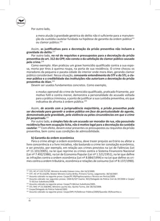 Por outro lado,
a mera alusão à gravidade genérica do delito não é suficiente para a manutenção da custódia cautelar fundada na hipótese de garantia da ordem pública215
ou clamor público.216
Assim, as  justificativas para a decretação da prisão preventiva não incluem a
gravidade do delito.217
Por outro lado, no rol de requisitos e pressupostos para a decretação da prisão
preventiva do art. 312 do CPP, não consta o da satisfação do clamor público causado
pelo crime.218
Como exemplo: Alan praticou um grave homicídio qualificado contra a sua esposa, morta por tiros à queima roupa, na porta de sua residência. O crime chocou os
moradores da pequena e pacata cidade do interior onde mora Alan, gerando clamor
público considerável. Nessa situação, consoante entendimento do STF e do STJ, o cla‑
mor público e a credibilidade das instituições não autorizam a decretação da prisão
preventiva de Alan.219
Devem ser usados fundamentos concretos. Como exemplo,
o modus operandi do crime de homicídio qualificado, praticado friamente, por
motivo fútil e contra menor, demonstra a personalidade do acusado voltada
para a prática criminosa, a ponto de justificar a sua custódia preventiva, eis que
indicativa de afronta à ordem pública.220
Assim, de acordo com a jurisprudência majoritária, a  prisão preventiva pode
ser decretada para garantir a ordem pública em face da periculosidade do agente,
demonstrada pela gravidade, pela violência ou pelas circunstâncias em que o crime
foi perpetrado.221
Por outro lado, o simples fato de um acusado ser morador de rua, não possuindo
residência fixa nem ocupação lícita, não é motivo legal para a decretação da custódia
cautelar.222 Com efeito, devem estar presentes os pressupostos ou requisitos da prisão
preventiva, bem como suas condições de admissibilidade.
b) Garantia da ordem econômica
Para o crime atingir a ordem econômica, deve trazer prejuízo ao Erário ou afetar a
livre concorrência e a livre iniciativa, não bastando o crime ter conotação econômica,
e ser previsto, por exemplo, em relação aos crimes previstos na Lei de Falências (Lei
nº 11.101/2005), na lei que reprime os crimes contra o Sistema Financeiro Nacional
(Lei nº 7.492/1986), na Lei de Economia Popular (Lei nº 1.521/1951), na lei que define
as infrações contra a ordem econômica (Lei nº 8.884/1994) e na Lei que define os crimes contra a ordem tributária, econômica e relações de consumo (Lei nº 8.137/1990).
	 STJ; HC nº 119.757/SP; Ministro Arnaldo Esteves Lima, DJe 16/3/2009.
	STF; HC nº 91.616/RS; Relator Ministro Carlos Britto, Primeira Turma, Julgamento: 30/10/2007.
217
	 Assunto cobrado na seguinte prova: Cespe/PC‑PB/Papiloscopista e Técnico em Perícia/2009.
218
	 Assunto cobrado nas seguintes provas: OAB‑RJ/32º Exame; NCE/Delegado da Polícia Civil do DF/2004 e Cespe/
TJ‑SE/Juiz Substituto/2008.
219
	 Assunto cobrado na seguinte prova: Cespe/TJ‑BA/Juiz Substituto/2005.
220
	 STJ; RHC nº 23.358/MG; Ministro Laurita Vaz, Quinta Turma, DJe 28/10/2008.
221
	 Cespe/Delegado da Polícia Federal/2002.
222
	 Assunto cobrado na seguinte prova: Cespe/DPE-PI/Defensor Público/2009/Questão 39/Assertiva a.
215
216

58

 