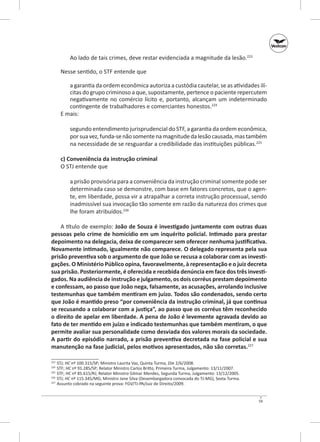 Ao lado de tais crimes, deve restar evidenciada a magnitude da lesão.223
Nesse sentido, o STF entende que
a garantia da ordem econômica autoriza a custó­ ia cautelar, se as atividades ilíd
citas do grupo criminoso a que, supostamente, pertence o paciente reper­ utem
c
negativamente no comércio lícito e, portanto, alcançam um indeterminado
contingente de trabalhadores e comerciantes honestos.224
E mais:
segundo entendimento jurisprudencial do STF, a garantia da ordem econômica,
por sua vez, funda-se não somente na magnitude da lesão causada, mas também
na necessidade de se resguardar a credibilidade das instituições públicas.225
c) Conveniência da instrução criminal
O STJ entende que
a prisão provisória para a conveniência da instrução criminal somente pode ser
determinada caso se demonstre, com base em fatores concretos, que o agente, em liberdade, possa vir a atrapalhar a correta instrução processual, sendo
inadmissível sua invocação tão somente em razão da natureza dos crimes que
lhe foram atribuídos.226
A título de exemplo: João de Souza é investigado juntamente com outras duas
pessoas pelo crime de homicídio em um inquérito policial. Intimado para prestar
depoimento na delegacia, deixa de comparecer sem oferecer nenhuma justificativa.
Novamente intimado, igualmente não comparece. O delegado representa pela sua
prisão preventiva sob o argumento de que João se recusa a colaborar com as investi‑
gações. O Ministério Público opina, favoravelmente, à representação e o juiz decreta
sua prisão. Posteriormente, é oferecida e recebida denúncia em face dos três investi‑
gados. Na audiência de instrução e julgamento, os dois corréus prestam depoimento
e confessam, ao passo que João nega, falsamente, as acusações, arrolando inclusive
testemunhas que também mentiram em juízo. Todos são condenados, sendo certo
que João é mantido preso “por conveniência da instrução criminal, já que continua
se recusando a colaborar com a justiça”, ao passo que os corréus têm reconhecido
o direito de apelar em liberdade. A pena de João é levemente agravada devido ao
fato de ter mentido em juízo e indicado testemunhas que também mentiram, o que
permite avaliar sua personalidade como desviada dos valores morais da sociedade.
A partir do episódio narrado, a prisão preventiva decretada na fase policial e sua
manutenção na fase judicial, pelos motivos apresentados, não são corretas.227
	 STJ; HC nº 100.315/SP; Ministro Laurita Vaz, Quinta Turma, DJe 2/6/2008.
	STF; HC nº 91.285/SP; Relator Ministro Carlos Britto, Primeira Turma, Julgamento: 13/11/2007.
225
	STF; HC nº 85.615/RJ; Relator Ministro Gilmar Mendes, Segunda Turma, Julgamento: 13/12/2005.
226
	 STJ; HC nº 115.345/MG; Ministro Jane Silva (Desembargadora convocada do TJ-MG), Sexta Turma.
227
	 Assunto cobrado na seguinte prova: FGV/TJ‑PA/Juiz de Direito/2009.
223
224

59

 