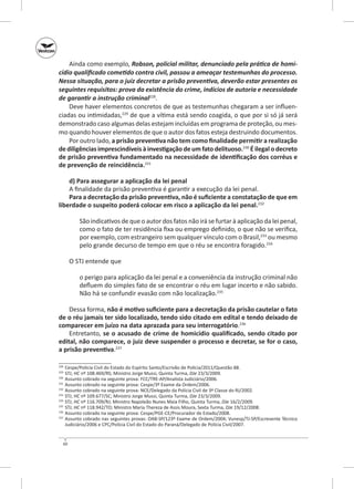 Ainda como exemplo, Robson, policial militar, denunciado pela prática de homi‑
cídio qualificado cometido contra civil, passou a ameaçar testemunhas do processo.
Nessa situação, para o juiz decretar a prisão preventiva, deverão estar presentes os
seguintes requisitos: prova da existência do crime, indícios de autoria e necessidade
de garantir a instrução criminal228.
Deve haver elementos concretos de que as testemunhas chegaram a ser influenciadas ou intimidadas,229 de que a vítima está sendo coagida, o que por si só já será
demonstrado caso algumas delas estejam incluídas em programa de proteção, ou mesmo quando houver elementos de que o autor dos fatos esteja destruindo documentos.
Por outro lado, a prisão preventiva não tem como finalidade permitir a realização
de diligências imprescindíveis à investigação de um fato delituoso.230 É ilegal o decreto
de prisão preventiva fundamentado na necessidade de identificação dos corréus e
de prevenção de reincidência.231
d) Para assegurar a aplicação da lei penal
A finalidade da prisão preventiva é garantir a execução da lei penal.
Para a decretação da prisão preventiva, não é suficiente a constatação de que em
liberdade o suspeito poderá colocar em risco a aplicação da lei penal.232
São indicativos de que o autor dos fatos não irá se furtar à aplicação da lei penal,
como o fato de ter residência fixa ou emprego definido, o que não se verifica,
por exemplo, com estrangeiro sem qualquer vínculo com o Brasil,233 ou mesmo
pelo grande decurso de tempo em que o réu se encontra foragido.234
O STJ entende que
o perigo para aplicação da lei penal e a conveniência da instrução criminal não
defluem do simples fato de se encontrar o réu em lugar incerto e não sabido.
Não há se confundir evasão com não localização.235
Dessa forma, não é motivo suficiente para a decretação da prisão cautelar o fato
de o réu jamais ter sido localizado, tendo sido citado em edital e tendo deixado de
comparecer em juízo na data aprazada para seu interrogatório.236
Entretanto, se o acusado de crime de homicídio qualificado, sendo citado por
edital, não comparece, o juiz deve suspender o processo e decretar, se for o caso,
a prisão preventiva.237
	 Cespe/Polícia Civil do Estado do Espírito Santo/Escrivão de Polícia/2011/Questão 88.
	 STJ; HC nº 108.469/RS; Ministro Jorge Mussi, Quinta Turma, DJe 23/3/2009.
	 Assunto cobrado na seguinte prova: FCC/TRE‑AP/Analista Judiciário/2006.
231
	 Assunto cobrado na seguinte prova: Cespe/3º Exame da Ordem/2006.
232
	 Assunto cobrado na seguinte prova: NCE/Delegado da Polícia Civil de 3ª Classe do RJ/2002.
233
	 STJ; HC nº 109.677/SC; Ministro Jorge Mussi, Quinta Turma, DJe 23/3/2009.
234
	 STJ; HC nº 116.709/RJ; Ministro Napoleão Nunes Maia Filho, Quinta Turma, DJe 16/2/2009.
235
	 STJ; HC nº 118.942/TO; Ministro Maria Thereza de Assis Moura, Sexta Turma, DJe 19/12/2008.
236
	 Assunto cobrado na seguinte prova: Cespe/PGE‑CE/Procurador de Estado/2008.
237
	 Assunto cobrado nas seguintes provas: OAB‑SP/123º Exame de Ordem/2004; Vunesp/TJ‑SP/Escrevente Técnico
Judiciário/2006 e CPC/Polícia Civil do Estado do Paraná/Delegado de Polícia Civil/2007.
228
229
230

60

 