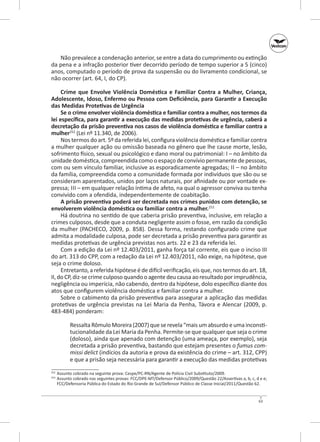 Não prevalece a condenação anterior, se entre a data do cumprimento ou extinção
da pena e a infração posterior tiver decorrido período de tempo superior a 5 (cinco)
anos, computado o período de prova da suspensão ou do livramento condicional, se
não ocorrer (art. 64, I, do CP).
Crime que Envolve Violência Doméstica e Familiar Contra a Mulher, Criança,
Adolescente, Idoso, Enfermo ou Pessoa com Deficiência, para Garantir a Execução
das Medidas Protetivas de Urgência
Se o crime envolver violência doméstica e familiar contra a mulher, nos termos da
lei específica, para garantir a exe­ ução das medidas protetivas de urgência, caberá a
c
decretação da prisão preventiva nos casos de violência doméstica e familiar contra a
mulher252 (Lei nº 11.340, de 2006).
Nos termos do art. 5º da referida lei, configura violência doméstica e familiar contra
a mulher qualquer ação ou omissão baseada no gênero que lhe cause morte, lesão,
sofrimento físico, sexual ou psicológico e dano moral ou patrimonial: i – no âmbito da
unidade doméstica, compreendida como o espaço de convívio permanente de pessoas,
com ou sem vínculo familiar, inclusive as esporadicamente agregadas; ii – no âmbito
da família, compreendida como a comunidade formada por indivíduos que são ou se
consideram aparentados, unidos por laços naturais, por afinidade ou por vontade expressa; iii – em qualquer relação íntima de afeto, na qual o agressor conviva ou tenha
convivido com a ofendida, independentemente de coabitação.
A prisão preventiva poderá ser decretada nos crimes punidos com detenção, se
envolverem violência doméstica ou familiar contra a mulher.253
Há doutrina no sentido de que caberia prisão preventiva, inclusive, em relação a
crimes culposos, desde que a conduta negligente assim o fosse, em razão da condição
da mulher (PACHECO, 2009, p. 858). Dessa forma, restando configurado crime que
admita a modalidade culposa, pode ser decretada a prisão preventiva para garantir as
medidas protetivas de urgência previstas nos arts. 22 e 23 da referida lei.
Com a edição da Lei nº 12.403/2011, ganha força tal corrente, eis que o inciso III
do art. 313 do CPP, com a redação da Lei nº 12.403/2011, não exige, na hipótese, que
seja o crime doloso.
Entretanto, a referida hipótese é de difícil verificação, eis que, nos termos do art. 18,
II, do CP, diz‑se crime culposo quando o agente deu causa ao resultado por imprudência,
negligência ou imperícia, não cabendo, dentro da hipótese, dolo específico diante dos
atos que configurem violência doméstica e familiar contra a mulher.
Sobre o cabimento da prisão preventiva para assegurar a aplicação das medidas
protetivas de urgência previstas na Lei Maria da Penha, Távora e Alencar (2009, p.
483-484) ponderam:
Ressalta Rômulo Moreira (2007) que se revela “mais um absurdo e uma inconstitucionalidade da Lei Maria da Penha. Permite-se que qualquer que seja o crime
(doloso), ainda que apenado com detenção (uma ameaça, por exemplo), seja
decretada a prisão preventiva, bastando que estejam presentes o fumus commissi delict (indícios da autoria e prova da existência do crime – art. 312, CPP)
e que a prisão seja necessária para garantir a execução das medidas protetivas
	 Assunto cobrado na seguinte prova: Cespe/PC-RN/Agente de Polícia Civil Substituto/2009.
Assunto cobrado nas seguintes provas: FCC/DPE-MT/Defensor Público/2009/Questão 22/Assertivas a, b, c, d e e;
FCC/Defensoria Pública do Estado do Rio Grande de Sul/Defensor Público de Classe Inicial/2011/Questão 62.

252

253	

63

 