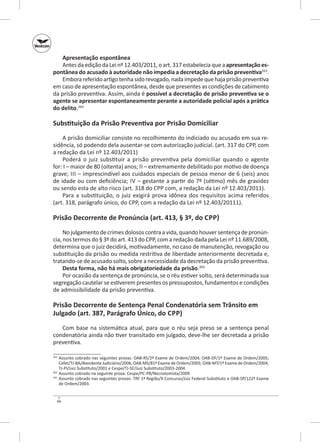 Apresentação espontânea
Antes da edição da Lei nº 12.403/2011, o art. 317 estabelecia que a apresentação es‑
pontânea do acusado à autoridade não impedia a decretação da prisão preventiva263.
Embora referido artigo tenha sido revogado, nada impede que haja prisão preventiva
em caso de apresentação espontânea, desde que presentes as condições de cabimento
da prisão preventiva. Assim, ainda é possível a decretação de prisão preventiva se o
agente se apresentar espontaneamente perante a autoridade policial após a prática
do delito.264

Substituição da Prisão Preventiva por Prisão Domiciliar
A prisão domiciliar consiste no recolhimento do indiciado ou acusado em sua residência, só podendo dela ausentar-se com autorização judicial. (art. 317 do CPP, com
a redação da Lei nº 12.403/2011)
Poderá o juiz substituir a prisão preventiva pela domiciliar quando o agente
for: i – maior de 80 (oitenta) anos; ii – extremamente debilitado por motivo de doença
grave; iii  – im­ rescindível aos cuidados especiais de pessoa menor de 6 (seis) anos
p
de idade ou com deficiência; iv – gestante a partir do 7º (sétimo) mês de gravidez
ou sendo esta de alto risco (art. 318 do CPP com, a redação da Lei nº 12.403/2011).
Para a substituição, o  juiz exigirá prova idônea dos requisitos acima referidos
(art. 318, parágrafo único, do CPP, com a redação da Lei nº 12.403/20111).

Prisão Decorrente de Pronúncia (art. 413, § 3º, do Cpp)
No julgamento de crimes dolosos contra a vida, quando houver sentença de pronúncia, nos termos do § 3º do art. 413 do CPP, com a redação dada pela Lei nº 11.689/2008,
determina que o juiz decidirá, motivadamente, no caso de manutenção, revogação ou
substituição da prisão ou medida restritiva de liberdade anteriormente decretada e,
tratando‑se de acusado solto, sobre a necessidade da decretação da prisão preventiva.
Desta forma, não há mais obrigatoriedade da prisão.265
Por ocasião da sentença de pronúncia, se o réu estiver solto, será determinada sua
segregação cautelar se estiverem presentes os pressupostos, fundamentos e condições
de admissibilidade da prisão preventiva.

Prisão Decorrente de Sentença Penal Condenatória sem Trânsito em
Julgado (art. 387, Parágrafo Único, do Cpp)
Com base na sistemática atual, para que o réu seja preso se a sentença penal
condenatória ainda não tiver transitado em julgado, deve‑lhe ser decretada a prisão
preventiva.
	 Assunto cobrado nas seguintes provas: OAB‑RS/2º Exame de Ordem/2004; OAB‑DF/1º Exame de Ordem/2005;
Cefet/TJ‑BA/Atendente Judiciário/2006; OAB‑MS/81º Exame de Ordem/2005; OAB‑MT/1º Exame de Ordem/2004;
TJ‑PI/Juiz Substituto/2001 e Cespe/TJ‑SE/Juiz Substituto/2003-2004.
264
	 Assunto cobrado na seguinte prova: Cespe/PC‑PB/Necrotomista/2009.
265
	 Assunto cobrado nas seguintes provas: TRF 1ª Região/X Concurso/Juiz Federal Substituto e OAB‑SP/122º Exame
de Ordem/2003.
263

66

 