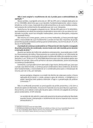 Não é mais exigível o recolhimento do réu à prisão para a admissibilidade da
apelação.266
Nesse sentido, o parágrafo único do art. 387 do CPP, com a redação dada pela Lei
nº 11.719/2008, determina que o juiz decidirá, fundamentadamente, sobre a manutenção ou, se for o caso, imposição de prisão preventiva ou de outra medida cautelar,
sem prejuízo do conhecimento da apelação que vier a ser interposta.
Desta forma, foi revogado o disposto no art. 393 do CPP, pela Lei nº 12.403/2011,
que estabelecia ser efeito da sentença condenatória recorrível o réu ser preso ou conservado na prisão, assim nas infrações inafiançáveis, como nas afiançáveis, enquanto
não prestada fiança.
Até mesmo em crimes graves, como os crimes hediondos, já havia previsão legal
sobre a necessidade de o juiz fundamentar a prisão em face dos requisitos da prisão
preventiva quando prolatava sentença penal condenatória, nos termos do art. 2º, § 3º,
da Lei nº 8.072/1990.
A prolação de sentença condenatória no Tribunal do Júri não impede a revogação
da prisão preventiva do condenado, mesmo tendo este sido mantido preso durante
a instrução do feito267.
Quanto aos delitos de tráfico de substância entorpecente, associação para o tráfico, financiamento do tráfico, financiamento ou custeio do tráfico e ser informante de
grupo, organização ou associação destinados à prática de tráfico de substâncias entorpecentes, o art. 59 da Lei nº 11.343/2006 determina que o réu não poderá apelar sem
recolher‑se à prisão, salvo se for primário e de bons antecedentes, assim reconhecido
na sentença condenatória.
Entretanto, a jurisprudência tem atenuado o rigor da lei, destacando que, para que
a prisão seja determinada, a sentença penal condenatória deve evidenciar, de forma
bem fundamentada, a necessidade de ser o condenado preso para a interposição de
recurso, por ser o réu, por exemplo,
pessoa perigosa, disposta a se evadir do distrito da culpa para evitar a futura
aplicação da lei penal, e, ainda, porque o grau de sintonia, a inteligência e o
poder aquisitivo dela poderia estimular a fuga e a perpetuação de práticas
criminosas.268
Não se verificando presentes os pressupostos da prisão preventiva, o réu tem o
direito de apelar em liberdade, inclusive em havendo recurso aos tribunais superiores.
Dessa forma, só é cabível a execução da pena após o trânsito em julgado da sentença
penal condenatória. O STF entende
no sentido de não admitir a execução provisória da pena privativa de liberdade
quando houver interposição e recebimento de recurso especial e/ou recurso
extraordinário.269
	 OAB‑MG/Comissão de Exame de Ordem/2008.
	 FCC/Defensoria Pública do Estado do Rio Grande de Sul/Defensor Público de Classe Inicial/2011/Questão 62.
	STF; HC nº 89.305/RJ; Relator Ministro Cármen Lúcia, Primeira Turma, Julgamento: 18/12/2006.
269
	 STF; RHC nº 89.550/SP; Relator Ministro Eros Grau, DJ 27/4/2007.
266
267
268

67

 