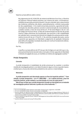 Vejamos jurisprudência sobre o tema:
No julgamento do HC nº 84.078, da relatoria do Ministro Eros Grau, o Plenário
do Supremo Tribunal Federal assentou, por maioria de votos, a inconstitucionalidade da execução provisória da pena. Isto por entender que o exaurimento
das instâncias ordinárias não afasta, automaticamente, o direito à presunção
de não culpabilidade. 2. Em matéria de prisão provisória, a garantia da fundamentação das decisões judiciais consiste na demonstração da necessidade da
custódia cautelar, a teor do inciso LXI do art. 5º da Carta Magna e do art. 312
do Código de Processo Penal. A falta de fundamentação do decreto de prisão
inverte a lógica elementar da Constituição, que presume a não culpabilidade
do indivíduo até o momento do trânsito em julgado de sentença penal condenatória (inciso LVII do art. 5º da CF). 3. Na concreta situação dos autos, contra
o paciente que aguardou em liberdade o julgamento da apelação interposta
pela defesa foi expedido mandado de prisão sem nenhum fundamento idôneo.
4. Ordem concedida.270
Por fim,
é pacífica a jurisprudência do STF de que não há lógica em permitir que o réu,
preso preventivamente durante toda a instrução criminal, aguarde em liberdade
o trânsito em julgado da causa, se mantidos os motivos da segregação cautelar.271

Prisão Temporária
Conceito
A prisão temporária é modalidade de prisão processual ou cautelar e constitui
medida de investigação policial, a ser determinada em alguns crimes e quando imprescindível para a busca dos elementos probatórios de autoria e materialidade.
Momento
A prisão temporária será decretada apenas na fase do inquérito policial.272 Com
relação à prisão temporária – Lei nº 7.960/1989 – , só é cabível durante a fase de
inquérito policial, sendo vedada a sua decretação no curso da ação penal.273
Não há que se falar que a prisão temporária só pode ser decretada em se tratando
de investigação policial referente à prática de crime hediondo.274
	STF; HC nº 93.062/MG; Relator Ministro Carlos Britto, Primeira Turma, Julgamento: 10/2/2009.
	STF; HC nº 89.824/MS; Relator Ministro Carlos Britto, DJ 28/8/2008.
272
	 Assunto cobrado nas seguintes provas: Cespe/Defensoria Pública do Estado de Alagoas/Defensor Público de 1ª
Classe/2003; TJ‑PI/Juiz Substituto/2001; FCC/TRE‑AP/Analista Judiciário/2006; OAB‑PR/Exame 02/2006; OAB‑RS/1º
Exame de Ordem/2004 e Vunesp/TJ‑SP/Juiz/2005.
273
	 Assunto cobrado nas seguintes provas: Cespe/PC‑PB/Delegado de Polícia/2009 e MPDFT/28º Concurso/Promotor
– Nova Prova/2009.
274
	 Assunto cobrado na prova da Vunesp/TJ‑SP/Juiz/2005.
270
271

68

 