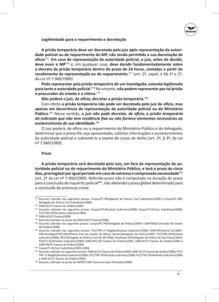 Legitimidade para o requerimento e decretação
A prisão temporária deve ser decretada pelo juiz após representação da autori‑
dade policial ou de requerimento do MP, não sendo permitida a sua decretação de
ofício275. Em caso de representação da autoridade policial, o juiz, antes de decidir,
deve ouvir o MP276 e, em qualquer caso, deve decidir fundamentadamente sobre
o decreto de prisão temporária dentro do prazo de 24 horas, contadas a partir do
recebimento da representação ou do requerimento.277 (art. 2º, caput, e §§ 1º e 2º,
da Lei nº 7.960/1989)
Pode representar pela prisão temporária de um investigado, estando legitimado
para tanto a autoridade policial.278 No entanto, não podem representar por tal prisão
o procurador do estado e a vítima.279
Não poderá o juiz, de ofício, decretar a prisão temporária.280
Com efeito a prisão temporária não pode ser decretada pelo juiz de ofício, mas
apenas em decorrência de representação da autoridade policial ou do Ministério
Público.281 Nesse sentido, o juiz não pode decretar, de ofício, a prisão temporária
do indiciado que não tem residência fixa ou não fornece elementos necessários ao
esclarecimento de sua identidade.282
O Juiz poderá, de ofício ou a requerimento do Ministério Público e do Advogado,
determinar que o preso lhe seja apresentado, solicitar informações e esclarecimentos
da autoridade policial e submetê‑lo a exame de corpo de delito (art. 2º, § 3º, da Lei
nº 7.960/1989).
Prazo
A prisão temporária será decretada pelo Juiz, em face da representação da au‑
toridade policial ou de requerimento do Ministério Público, e terá o prazo de cinco
dias, prorrogável por igual período em caso de extrema e comprovada necessidade283
(art. 2º da Lei nº 7.960/1989). Referido prazo não é computado na duração do prazo
para a conclusão do inquérito policial284, não afetando o prazo global determinado para
a conclusão do processo-crime.
	 Assunto cobrado nas seguintes provas: Cespe/PC-RN/Agente de Polícia Civil Substituto/2009 e Cespe/PC-RN/
Delegado de Polícia Civil Substituto/2009.
	 OAB‑SC/1º Exame de Ordem/2004.
277
	 Assunto cobrado nas seguintes provas: Cespe/STF/Analista Judiciá­ io/2008; Cespe/TJ‑SE/Juiz Substituto/2008;
r
FCC/TRE‑AP/Analista Judiciário/2006.
278
	 OAB‑GO/2º Exame/2006.
279
	 Assunto cobrado na prova da OAB‑GO/2º Exame/2006.
280
	 Assunto cobrado nas seguintes provas: Cespe/PC‑PB/Delegado de Polícia/2009 e OAB‑MG/Comissão de Exame
de Ordem/2008.
281
	 Assunto cobrado nas seguintes provas: FCC/TRF-1ª Região/Analista Judiciário/2006; OAB‑PR/Exame 01/2007;
DRS‑Acadepol/SSP‑MG/Polícia Civil do Estado de Minas Gerais/Delegado de Polícia/2007; FCC/TRE‑SP/Analista
Judiciário/2006; NCE/Delegado da Polícia Civil do DF/2004; Acadepol‑SP/Delegado de Polícia de São Paulo/2003;
FGV/TJ‑SE/Analista Judiciário/2004; OAB‑SP/126º Exame de Ordem/2005; OAB‑DF/1º Exame de Ordem/2004 e
OAB‑PR/3º Exame de Ordem/2004.
282
	 Cespe/TJ‑SE/Juiz Substituto/2003-2004.
283
	 Assunto cobrado nas seguintes provas: OAB‑SC/1º Exame de Ordem/2004; OAB‑SC/1º Exame de Ordem/2004; FCC/
TRF-1ª Região/Analista Judi­ iário/2006; FCC/TRE‑SP/Analista Judiciário/2006; FCC/TRE‑AP/Analista Judiciário/2006
c
e OAB‑SC/1º Exame de Ordem/2004.
284
	 Assunto cobrado na prova do MPDFT/28º Concurso para Promotor/2009.
275

276

69

 