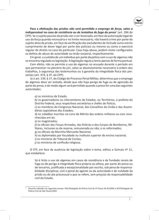 Para a efetivação das prisões não será permitido o emprego de força, salvo a
indispensável no caso de resistência ou de tentativa de fuga do preso3 (art. 284 do
CPP). Se o sujeito passivo da prisão vier a ser lesionado, em face da autorização legal do
uso da força quando necessária e no limite necessário, não haverá crime por parte do
sujeito ativo da prisão, em face da verificação das excludentes de ilicitude como estrito
cumprimento de dever legal por parte dos policiais ou mesmo ou como o exercício
regular de direito no caso do particular. Caso haja abuso, podem restar configurados
os delitos de abuso de autoridade ou lesão corporal, respectivamente.
Em geral, a custódia de um indivíduo por parte da polícia com o uso de algemas não
se encontra regulada na legislação. A legislação regula o tema apenas de forma pontual.
Com efeito, não se permite o uso de algemas no acusa­ o durante o período em
d
que permanecer no plenário do júri, salvo se absolutamente necessário à ordem dos
trabalhos, à segurança das testemunhas ou à garantia da integridade física dos presentes (art. 474, § 3º, do CPP).
Já o art. 234, § 1º, do Código de Processo Penal Militar, determina que o emprego
de algemas deve ser evitado, desde que não haja perigo de fuga ou de agressão da
parte do preso, e de modo algum será permitido quando o preso for uma das seguintes
autoridades:
a) os ministros de Estado;
b) os governadores ou interventores de Estados, ou Territórios, o prefeito do
Distrito Federal, seus respectivos secretários e chefes de Polícia;
c) os membros do Congresso Nacional, dos Conselhos da União e das Assembleias Legislativas dos Estados;
d) os cidadãos inscritos no Livro de Mérito das ordens militares ou civis reconhecidas em lei;
e) os magistrados;
f) os oficiais das Forças Armadas, das Polícias e dos Corpos de Bombeiros, Militares, inclusive os da reserva, remunerada ou não, e os reformados;
g) os oficiais da Marinha Mercante Nacional;
h) os diplomados por faculdade ou instituto superior de ensino nacional;
i) os ministros do Tribunal de Contas;
j) os ministros de confissão religiosa.
O STF, em face da ausência de legislação sobre o tema, editou a Súmula nº 11,
que estabelece:
Só é lícito o uso de algemas em casos de resistência e de fundado receio de
fuga ou de perigo à integridade física própria ou alheia, por parte do preso ou
de terceiros, justificada a excepcionalidade por escrito, sob pena de responsabilidade disciplinar, civil e penal do agente ou da autoridade e de nulidade da
prisão ou do ato processual a que se refere, sem prejuízo da responsabilidade
civil do Estado.
	 Assunto cobrado nas seguintes provas: NCE/Delegado da Polícia Civil de 3ª Classe do RJ/2002 e ACP/Delegado da
Polícia Civil de São Paulo/2002.

3

7

 