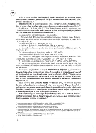 Assim, o prazo máximo de duração da prisão temporária em crime de roubo
impróprio é de cinco dias, prorrogável por igual período em caso de extrema e com‑
provada necessidade.285
Não são em todos os casos legais que a prisão temporária terá a duração de cinco
dias, prorrogável por igual período em caso de extrema e comprovada necessidade.286
O § 4º do art. 2º da Lei nº 8.072/1990 determina que a prisão temporária nos
crimes referidos na referida lei terá o prazo de 30 dias, prorrogável por igual período
em caso de extrema e comprovada necessidade.287
São os seguintes crimes tentados ou consumados:
I – homicídio (art. 121), quando praticado em atividade típica de grupo de extermínio, ainda que cometido por um só agente, e homicídio qualificado (art. 121, § 2º,
I, II, III, IV e V, do CP);
II – latrocínio (art. 157, § 3º, in fine, do CP);
III – extorsão qualificada pela morte (art. 158, § 2º, do CP);
IV – extorsão mediante sequestro e na forma qualificada (art. 159, caput, e §§ lº,
2º e 3º, do CP);
V – estupro e atentado violento ao pudor (art. 213 do CP);
VII – epidemia com resultado morte (art. 267, § 1º, do CP);
VIII – falsificação, corrupção, adulteração ou alteração de produto destinado a fins
terapêuticos ou medicinais (art. 273, caput e § 1º, § 1º‑A e § 1º‑B, do CP);
IX – o crime de genocídio previsto nos arts. 1º, 2º e 3º da Lei nº 2.889/1956;
X  – os crimes equiparados a hediondo, quais sejam a prática da tortura (Lei
nº 9.455/1997), o tráfico ilícito de entorpecentes e drogas afins (Lei nº 11.343/2006)
e o terrorismo.
Dessa forma, confrontadas as Leis nos 7.960/1989 e 8.072/1990, o prazo máximo
de duração da prisão temporária em crime de extorsão é de cinco dias, prorrogável
por igual período em caso de extrema e comprovada necessidade.288 Já nos crimes
de tráfico de entorpecentes ou tortura, o  prazo da prisão preventiva se estende
para 30 dias, prorrogáveis por igual período, em caso de extrema e comprovada
necessidade.289
Nesse sentido, José Carlos foi detido por policiais civis, por fundada suspeita
de estar traficando entorpecentes em frente a uma escola de 2º grau. Seu efetivo
indiciamento, entretanto, depende ainda de algumas diligências. Assim, o Delegado
de Polícia, para ultimar as investigações, poderá representar ao juiz, requerendo a
prisão temporária por 30 dias, prorrogáveis por mais 30.290
Pode se afirmar que o limite legal da prisão temporária, em se tratando de crimi‑
nalidade organizada, é cinco dias prorrogáveis, uma vez, por igual período em caso
de comprovada e extrema necessidade.291
	 Assunto cobrado na prova do NCE/Delegado da Polícia Civil de 3ª Classe do RJ/2002.
	 Assunto cobrado na prova do TRF-1ª Região/X Concurso/Juiz Federal Substituto.
287
	 Assunto cobrado na prova da Funiversa/PC‑DF/Agente de Polícia/2009.
288
	 Assunto cobrado na prova do NCE/Delegado da Polícia Civil do DF/2004.
289
	 Assunto cobrado nas seguintes provas: Cespe/Secad/TO/Delegado de Polícia Civil 1ª Classe/2008; Cespe/Secad/
TO/Delegado de Polícia Civil 1ª Classe/ 2008; Cespe/TJ‑RR/Analista Processual/2006 e OAB‑DF/1º Exame de Ordem/2005.
290
	 Assunto cobrado na prova da OAB‑MT/2º Exame de Ordem/2004.
291
	 TRF-4ª Região/Juiz Federal Substituto/2005.
285
286

70

 