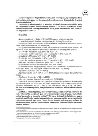Encerrado o período da prisão temporária, sem prorrogação, a pessoa presa deve
ser imediatamente posta em liberdade, independentemente de expedição de alvará
de soltura pelo juiz.292
Em caso de prisão temporária, o tempo da prisão efetivamente cumprido, pode
ser computado na pena eventualmente imposta.293 Entretanto, o prazo da prisão
temporária não deve contar para efeito do prazo global determinado para a conclu‑
são do processo crime.294
Requisitos
Nos termos do art. 1º da Lei nº 7.960/1989, caberá prisão temporária:
I – quando imprescindível para as investigações do inquérito policial;
II – quando o indiciado não tiver residência fixa ou não fornecer elementos necessários ao esclarecimento de sua identidade;
III – quando houver fundadas razões, de acordo com qualquer prova admitida na
legislação penal, de autoria ou participação do indiciado nos seguintes crimes:
a) homicídio doloso (art. 121, caput e § 2º, do CP).
b) sequestro ou cárcere privado (art. 148, caput e §§ 1º e 2º, do CP).
c) roubo (art. 157, caput e §§ 1º, 2º e 3º, do CP);
d) extorsão (art. 158, caput e §§ 1º e 2º, do CP);
e) extorsão mediante sequestro (art. 159, caput e §§ 1º, 2º e 3º, do CP);
f) estupro e atentado violento ao pudor (art. 213, do CP);
g) epidemia com resultado morte (art. 267, § 1º, do CP);
h) envenenamento de água potável ou substância alimentícia ou medicinal qualificado pela morte (art. 270, caput, combinado com o art. 285 do CP);
i) quadrilha ou bando (art. 288 do CP);
j) genocídio (arts. 1º, 2º e 3º da Lei nº 2.889/1956), em qualquer de suas formas
típicas;
l) tráfico de drogas (Lei nº 11.343/2006);
m) crimes contra o sistema financeiro (Lei nº 7.492/1986).
Entende‑se na doutrina que, para o cabimento da prisão temporária, é necessário
o cometimento de um dos crimes arrolados no item III e mais o preenchimento das
hipóteses do item I ou II (CAPEZ, 2009, p. 284 e PACHECO, 2009, p. 879). Com efeito,
em sede de prisão temporária, as hipóteses à sua decretação devem ser combinadas
entre si.295
Justifica‑se a decretação da prisão temporária de pessoa envolvida em crimes de
roubo e homicídio qualificado que, por se encontrar foragida, impede a autoridade
policial de concluir o inquérito policial.296 No curso de Inquérito Policial que apura
homicídio qualificado, a autoridade policial que o preside verifica que o investigado
está em vias de fugir para outro Estado. Em tal situação pode postular, no lugar da
prisão preventiva, a prisão temporária do investigado, havendo diligências impor‑
tantes a realizar.297
	 Assunto cobrado nas seguintes provas: OAB‑SP/127º Exame de Ordem/1ª Fase/2005 e FCC/TRF-1ª Região/Analista
Judiciário/2006.
293
	 Assunto cobrado na prova do Cespe/Defensoria Pública do Estado de Sergipe/Defensor Público de 2ª Categoria/2005.
294
	 Assunto cobrado na prova do MPDFT/28º Concurso para Promotor/2009.
295
	 20º Concurso Público para Procurador da República/2003.
296
	 Cespe/Delegado da Polícia Federal/2002.
297
	 Delegado de Polícia Civil da Bahia/2001.
292

71

 