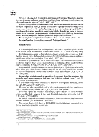 Também caberá prisão temporária, apenas durante o inquérito policial, quando
houver fundadas razões de autoria ou participação do indiciado em crime contra o
sistema financeiro nacional (Lei nº 7.492/1986).298
Por outro lado, em face dos elementos que constituem as medidas cautelares de
coerção, no processo penal, é correto assinalar que a prisão temporária não poderá
ser decretada em inquérito policial para apurar crime de furto simples, atribuído a
agente primário, ainda quando na presença de indícios de autoria e prova da existên‑
cia do delito e estando comprovado que o indiciado não tem residência fixa, porque
estará ausente o requisito da homogeneidade ou proporcionalidade.299
Não cabe prisão temporária nas contravenções nem em crimes culposos.300
Incabível a prisão temporária em caso de furto qualificado.301
Procedimento
A prisão temporária será decretada pelo Juiz, em face da representação da autoridade policial ou de requerimento do Ministério Público (art. 2º da Lei nº 7.960/1989).
Em todas as comarcas e seções judiciárias, haverá um plantão permanente de 24
(vinte e quatro) horas do Poder Judiciário e do Ministério Público para apreciação dos
pedidos de prisão temporária (art. 5º da Lei nº 7.960/1989).
O despacho que decretar a prisão temporária deverá ser fundamentado e prolatado dentro do prazo de 24 (vinte e quatro) horas, contadas a partir do recebimento da
representação ou do requerimento (art. 2º, § 2º, da Lei nº 7.960/1989).
O Juiz poderá, de ofício, ou a requerimento do Ministério Público e do Advogado,
determinar que o preso lhe seja apresentado, solicitar informações e esclarecimentos
da autoridade policial e submetê‑lo a exame de corpo de delito (art. 2º, § 3º, da Lei
nº 7.960/1989).
Decretada a prisão temporária, expedir‑se‑á mandado de prisão, em duas vias,
uma das quais será entregue ao indiciado e servirá como nota de culpa.302 (Art. 2º,
§ 4º, da Lei nº 7.960/1989).
A prisão somente poderá ser executada depois da expedição de mandado judicial
(art. 2º, § 5º, da Lei nº 7.960/1989).
Efetuada a prisão, a autoridade policial informará o preso dos direitos previstos no
art. 5º da Constituição Federal (art. 2º, § 6º, da Lei nº 7.960/1989).
Decorrido o prazo de cinco dias de detenção, o preso deverá ser posto imediatamente em liberdade, salvo se já tiver sido decretada sua prisão preventiva (art. 2º,
§ 7º, da Lei nº 7.960/1989).
Os presos temporários deverão permanecer, obrigatoriamente, separados dos
demais detentos (art. 3º da Lei nº 7.960/1989).
Nos termos do art. 4º, i, da Lei nº 4.898/1965, constitui abuso de autoridade prolongar a execução de prisão temporária.
	 TJ-PR/Juiz Substituto/2006.
	 Assunto cobrado nas seguintes provas: NCE/Delegado da Polícia Civil de 3ª Classe do RJ/2002 e Cespe/TJ‑CE/Juiz
Substituto/2004-2005.
300
	 Assunto cobrado na prova do Cespe/PC‑PB/Delegado de Polícia/2009.
301
	 FCC/MPE-SE/Analista - Direito/2009.
302
	 Assunto cobra na prova da FCC/TRE‑SP/Analista Judiciário/2006.
298
299

72

 
