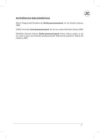 Referências Bibliográficas
ÁVILA, Thiago André Pierobom de. Direito processual penal. 15. ed., Brasília: Vestcon,
2009.
CAPEZ, Fernando. Curso de processo penal. 16. ed. rev. e atual. São Paulo: Saraiva, 2009.
PACHECO, Denilson Feitoza. Direito processual penal: teoria, crítica e práxis. 6. ed.
rev. ampl. e atual. com Emenda Constitucional da “Reforma do Judi­ iário”. Niterói, RJ:
c
Impetus, 2009.

73

 