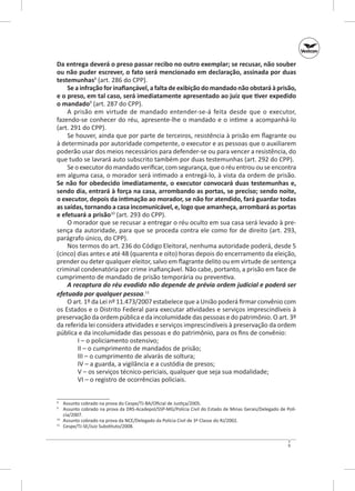 Da entrega deverá o preso passar recibo no outro exemplar; se recusar, não souber
ou não puder escrever, o fato será mencionado em declaração, assinada por duas
testemunhas8 (art. 286 do CPP).
Se a infração for inafiançável, a falta de exibição do mandado não obstará à prisão,
e o preso, em tal caso, será imediatamente apresentado ao juiz que tiver expedido
o mandado9 (art. 287 do CPP).
A prisão em virtude de mandado entender‑se‑á feita desde que o executor,
fazendo‑se conhecer do réu, apresente‑lhe o mandado e o intime a acompanhá‑lo
(art. 291 do CPP).
Se houver, ainda que por parte de terceiros, resistência à prisão em flagrante ou
à determinada por autoridade competente, o executor e as pessoas que o auxiliarem
poderão usar dos meios necessários para defender‑se ou para vencer a resistência, do
que tudo se lavrará auto subscrito também por duas testemunhas (art. 292 do CPP).
Se o executor do mandado verificar, com segurança, que o réu entrou ou se encontra
em alguma casa, o morador será intimado a entregá‑lo, à vista da ordem de prisão.
Se não for obedecido imediatamente, o executor convocará duas testemunhas e,
sendo dia, entrará à força na casa, arrombando as portas, se preciso; sendo noite,
o executor, depois da intimação ao morador, se não for atendido, fará guardar todas
as saídas, tornando a casa incomunicável, e, logo que amanheça, arrombará as portas
e efetuará a prisão10 (art. 293 do CPP).
O morador que se recusar a entregar o réu oculto em sua casa será levado à presença da autoridade, para que se proceda contra ele como for de direito (art. 293,
parágrafo único, do CPP).
Nos termos do art. 236 do Código Eleitoral, nenhuma autoridade poderá, desde 5
(cinco) dias antes e até 48 (quarenta e oito) horas depois do encerramento da eleição,
prender ou deter qualquer eleitor, salvo em flagrante delito ou em virtude de sentença
criminal condenatória por crime inafiançável. Não cabe, portanto, a prisão em face de
cumprimento de mandado de prisão temporária ou preventiva.
A recaptura do réu evadido não depende de prévia ordem judicial e poderá ser
efetuada por qualquer pessoa.11
O art. 1º da Lei nº 11.473/2007 estabelece que a União poderá firmar convênio com
os Estados e o Distrito Federal para executar atividades e serviços imprescindíveis à
preservação da ordem pública e da incolumidade das pessoas e do patrimônio. O art. 3º
da referida lei considera atividades e serviços imprescindíveis à preservação da ordem
pública e da incolumidade das pessoas e do patrimônio, para os fins de convênio:
I – o policiamento ostensivo;
II – o cumprimento de mandados de prisão;
III – o cumprimento de alvarás de soltura;
IV – a guarda, a vigilância e a custódia de presos;
V – os serviços técnico‑periciais, qualquer que seja sua modalidade;
VI – o registro de ocorrências policiais.
	 Assunto cobrado na prova do Cespe/TJ‑BA/Oficial de Justiça/2005.
	 Assunto cobrado na prova da DRS‑Acadepol/SSP‑MG/Polícia Civil do Estado de Minas Gerais/Delegado de Polícia/2007.
10
	 Assunto cobrado na prova da NCE/Delegado da Polícia Civil de 3ª Classe do RJ/2002.
11
	 Cespe/TJ-SE/Juiz Substituto/2008.
8
9

9

 