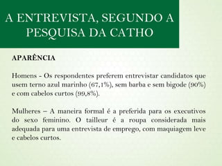APARÊNCIA Homens - Os respondentes preferem entrevistar candidatos que usem terno azul marinho (67,1%), sem barba e sem bigode (90%) e com cabelos curtos (99,8%). Mulheres – A maneira formal é a preferida para os executivos do sexo feminino. O tailleur é a roupa considerada mais adequada para uma entrevista de emprego, com maquiagem leve e cabelos curtos. A ENTREVISTA, SEGUNDO A PESQUISA DA CATHO 